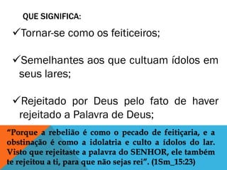 QUE SIGNIFICA:
“Porque a rebelião é como o pecado de feitiçaria, e a
obstinação é como a idolatria e culto a ídolos do lar.
Visto que rejeitaste a palavra do SENHOR, ele também
te rejeitou a ti, para que não sejas rei”. (1Sm_15:23)
Tornar-se como os feiticeiros;
Semelhantes aos que cultuam ídolos em
seus lares;
Rejeitado por Deus pelo fato de haver
rejeitado a Palavra de Deus;
 