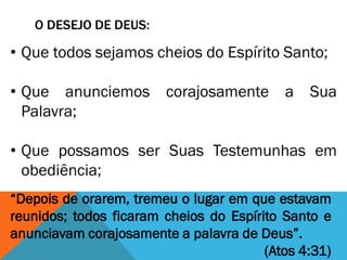 O DESEJO DE DEUS:
• Que todos sejamos cheios do Espírito Santo;
• Que anunciemos corajosamente a Sua
Palavra;
• Que possamos ser Suas Testemunhas em
obediência;
“Depois de orarem, tremeu o lugar em que estavam
reunidos; todos ficaram cheios do Espírito Santo e
anunciavam corajosamente a palavra de Deus”.
(Atos 4:31)
 