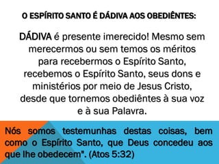 O ESPÍRITO SANTO É DÁDIVA AOS OBEDIÊNTES:
Nós somos testemunhas destas coisas, bem
como o Espírito Santo, que Deus concedeu aos
que lhe obedecem". (Atos 5:32)
DÁDIVA é presente imerecido! Mesmo sem
merecermos ou sem temos os méritos
para recebermos o Espírito Santo,
recebemos o Espírito Santo, seus dons e
ministérios por meio de Jesus Cristo,
desde que tornemos obediêntes à sua voz
e à sua Palavra.
 