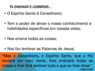 TE ENSINAR E LEMBRAR…
“Mas o Conselheiro, o Espírito Santo, que o Pai
enviará em meu nome, lhes ensinará todas as
coisas e lhes fará lembrar tudo o que eu lhes disse”.
(João 14:26)
• O Espírito Santo é Conselheiro;
• Tem o poder de ativar o nosso conhecimento e
habilidades específicas em nossas vidas;
• Nos ensina todas as coisas;
• Nos faz lembrar as Palavras de Jesus;
 
