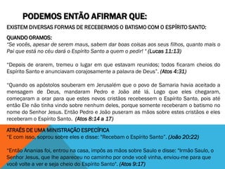 PODEMOS ENTÃO AFIRMAR QUE:
EXISTEM DIVERSAS FORMAS DE RECEBERMOS O BATISMO COM O ESPÍRITO SANTO:
QUANDO ORAMOS:
“Se vocês, apesar de serem maus, sabem dar boas coisas aos seus filhos, quanto mais o
Pai que está no céu dará o Espírito Santo a quem o pedir! " (Lucas 11:13)
“Depois de orarem, tremeu o lugar em que estavam reunidos; todos ficaram cheios do
Espírito Santo e anunciavam corajosamente a palavra de Deus”. (Atos 4:31)
“Quando os apóstolos souberam em Jerusalém que o povo de Samaria havia aceitado a
mensagem de Deus, mandaram Pedro e João até lá. Logo que eles chegaram,
começaram a orar para que estes novos cristãos recebessem o Espírito Santo, pois até
então Ele não tinha vindo sobre nenhum deles, porque somente receberam o batismo no
nome do Senhor Jesus. Então Pedro e João puseram as mãos sobre estes cristãos e eles
receberam o Espírito Santo. (Atos 8:14 a 17)
ATRAÉS DE UMA MINISTRAÇÃO ESPECÍFICA
“E com isso, soprou sobre eles e disse: "Recebam o Espírito Santo”. (João 20:22)
“Então Ananias foi, entrou na casa, impôs as mãos sobre Saulo e disse: "Irmão Saulo, o
Senhor Jesus, que lhe apareceu no caminho por onde você vinha, enviou-me para que
você volte a ver e seja cheio do Espírito Santo". (Atos 9:17)
 