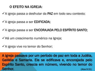 O EFEITO NA IGREJA:
A igreja passava por um período de paz em toda a Judéia,
Galiléia e Samaria. Ela se edificava e, encorajada pelo
Espírito Santo, crescia em número, vivendo no temor do
Senhor. (Atos 9:31)
A igreja passa a desfrutar da PAZ em todo seu contexto;
A igreja passa a ser EDIFICADA;
A igreja passa a ser ENCORAJADA PELO ESPÍRITO SANTO;
Há um crescimento numérico na Igreja;
A igreja vive no temor do Senhor;
 