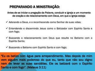 PREPARANDO A MINISTRAÇÃO:
Antes de se iniciar a pregação da Palavra, conduzir a igreja a um momento
de oração e de relacionamento com Deus, em que a igreja esteja:
 Adorando a Deus, e o reconhecendo como Senhor de suas vidas;
 Entendendo e discernindo Jesus como o Batizador com Espírito Santo e
com fogo;
 Buscando o relacionamento com Deus que resulte no Batismo com o
Espírito Santo;
 Buscando o Batismo com Espírito Santo e com fogo;
"Eu os batizo com água para arrependimento. Mas depois de mim
vem alguém mais poderoso do que eu, tanto que não sou digno
nem de levar as suas sandálias. Ele os batizará com o Espírito
Santo e com fogo”. (Mateus 3:11)
 
