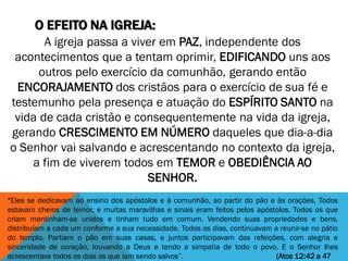 O EFEITO NA IGREJA:
“Eles se dedicavam ao ensino dos apóstolos e à comunhão, ao partir do pão e às orações. Todos
estavam cheios de temor, e muitas maravilhas e sinais eram feitos pelos apóstolos. Todos os que
criam mantinham-se unidos e tinham tudo em comum. Vendendo suas propriedades e bens,
distribuíam a cada um conforme a sua necessidade. Todos os dias, continuavam a reunir-se no pátio
do templo. Partiam o pão em suas casas, e juntos participavam das refeições, com alegria e
sinceridade de coração, louvando a Deus e tendo a simpatia de todo o povo. E o Senhor lhes
acrescentava todos os dias os que iam sendo salvos”. (Atos 12:42 a 47
A igreja passa a viver em PAZ, independente dos
acontecimentos que a tentam oprimir, EDIFICANDO uns aos
outros pelo exercício da comunhão, gerando então
ENCORAJAMENTO dos cristãos para o exercício de sua fé e
testemunho pela presença e atuação do ESPÍRITO SANTO na
vida de cada cristão e consequentemente na vida da igreja,
gerando CRESCIMENTO EM NÚMERO daqueles que dia-a-dia
o Senhor vai salvando e acrescentando no contexto da igreja,
a fim de viverem todos em TEMOR e OBEDIÊNCIA AO
SENHOR.
 