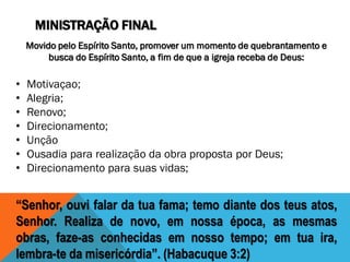 MINISTRAÇÃO FINAL
Movido pelo Espírito Santo, promover um momento de quebrantamento e
busca do Espírito Santo, a fim de que a igreja receba de Deus:
• Motivaçao;
• Alegria;
• Renovo;
• Direcionamento;
• Unção
• Ousadia para realização da obra proposta por Deus;
• Direcionamento para suas vidas;
“Senhor, ouvi falar da tua fama; temo diante dos teus atos,
Senhor. Realiza de novo, em nossa época, as mesmas
obras, faze-as conhecidas em nosso tempo; em tua ira,
lembra-te da misericórdia”. (Habacuque 3:2)
 