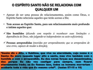 O ESPÍRITO SANTO NÃO SE RELACIONA COM
QUALQUER UM
“Assim diz o Alto, o Sublime, que vive na eternidade, cujo nome é o
Santo: Eu moro naquele lugar alto e santo, mas vivo também com o
humilde e com o arrependido. Eu dou novas forças aos desanimados,
dou porque Eu não vou castigar para sempre, nem ficarei
eternamente irado; se Eu fizesse isso, todos os homens morreriam -
acabaria toda a vida que Eu mesmo criei”. (Isaias 57:15 e 16)
• Apesar de ser uma pessoa de relacionamentos, assim como Deus, o
Espírito Santo seleciona aqueles que terão acesso a Ele;
• Tem acesso ao Espírito Santo, para um relacionamento mais profundo
e íntimo aqueles que:
 São humildes (dizendo com respeito à reconhecer suas limitações e
dependência de Deus, não julgando-se independentes ou auto-suficientes);
 Pessoas arrependidas (movidas por arrependimento; que se arrependem de
seus erros, capazes de mudar a direção);
 