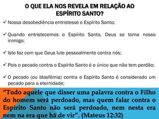 O QUE ELA NOS REVELA EM RELAÇÃO AO
ESPÍRITO SANTO?
 Nossa desobediência entristesse o Espírito Santo;
 Quando entristecemos o Espírito Santo, Deus se torna nosso
inimigo;
 Isto faz com que Deus lute pessoalmente contra nós;
 Pois o pecado contra o Espírito Santo é o único que não tem perdão;
 O pecado (ou blasfêmia) contra o Espírito Santo é considerado um
pecado para a eternidade;
“Todo aquele que disser uma palavra contra o Filho
do homem será perdoado, mas quem falar contra o
Espírito Santo não será perdoado, nem nesta era
nem na era que há de vir”. (Mateus 12:32)
 