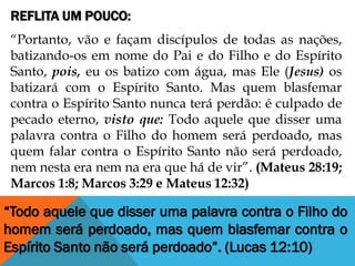 REFLITA UM POUCO:
“Portanto, vão e façam discípulos de todas as nações,
batizando-os em nome do Pai e do Filho e do Espírito
Santo, pois, eu os batizo com água, mas Ele (Jesus) os
batizará com o Espírito Santo. Mas quem blasfemar
contra o Espírito Santo nunca terá perdão: é culpado de
pecado eterno, visto que: Todo aquele que disser uma
palavra contra o Filho do homem será perdoado, mas
quem falar contra o Espírito Santo não será perdoado,
nem nesta era nem na era que há de vir”. (Mateus 28:19;
Marcos 1:8; Marcos 3:29 e Mateus 12:32)
“Todo aquele que disser uma palavra contra o Filho do
homem será perdoado, mas quem blasfemar contra o
Espírito Santo não será perdoado”. (Lucas 12:10)
 