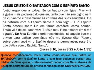 JESUS CRISTO É O BATIZADOR COM O ESPÍRITO SANTO
“João respondeu a todos: ‘Eu os batizo com água. Mas virá
alguém mais poderoso do que eu, tanto que não sou digno nem
de curvar-me e desamarrar as correias das suas sandálias. Ele
os batizará com o Espírito Santo e com fogo’... E o Espírito
Santo desceu sobre Ele em forma corpórea, como pomba.
Então veio do céu uma voz: ‘Tu és o meu Filho amado; em ti me
agrado’. De fato: Eu não o teria reconhecido, se aquele que me
enviou para batizar com água não me tivesse dito: ‘Aquele
sobre quem você vir o Espírito descer e permanecer, esse é o
que batiza com o Espírito Santo’.
(Lucas 3:16, Lucas 3:22 e João 1:33)
Quando reconhecemos Jesus Cristo, como aquele que Batiza (O
BATIZADOR) com o Espírito Santo e com fogo podemos buscar esta
dádiva de Deus que é o relacionamento íntimo com Deus através da
liguagem sobrenatural de oração conhecida como ORAR EM LINGUAS!
 