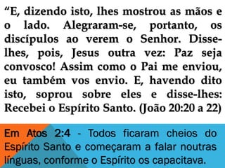 “E, dizendo isto, lhes mostrou as mãos e
o lado. Alegraram-se, portanto, os
discípulos ao verem o Senhor. Disse-
lhes, pois, Jesus outra vez: Paz seja
convosco! Assim como o Pai me enviou,
eu também vos envio. E, havendo dito
isto, soprou sobre eles e disse-lhes:
Recebei o Espírito Santo. (João 20:20 a 22)
Em Atos 2:4 - Todos ficaram cheios do
Espírito Santo e começaram a falar noutras
línguas, conforme o Espírito os capacitava.
 