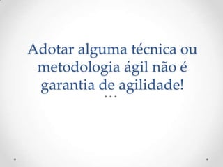 Adotar alguma técnica ou
metodologia ágil não é
garantia de agilidade!
 