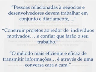 “Pessoas relacionadas à negócios e
desenvolvedores devem trabalhar em
conjunto e diariamente, ...”
“Construir projetos ao redor de indivíduos
motivados, …e confiar que farão o seu
trabalho.”
“O método mais eficiente e eficaz de
transmitir informações… é através de uma
conversa cara a cara.”
 