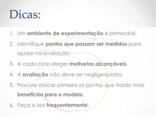 Dicas:
1. Um ambiente de experimentação é primordial.
2. Identifique pontos que possam ser medidos para
ajudar na avaliação.
3. A cada ciclo eleger melhorias alcançáveis.
4. A avaliação não deve ser negligenciada.
5. Procure atacar primeiro os pontos que trarão mais
benefícios para o modelo.
6. Faça a isso frequentemente!
 