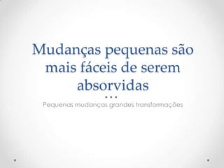 Mudanças pequenas são
mais fáceis de serem
absorvidas
Pequenas mudanças grandes transformações
 