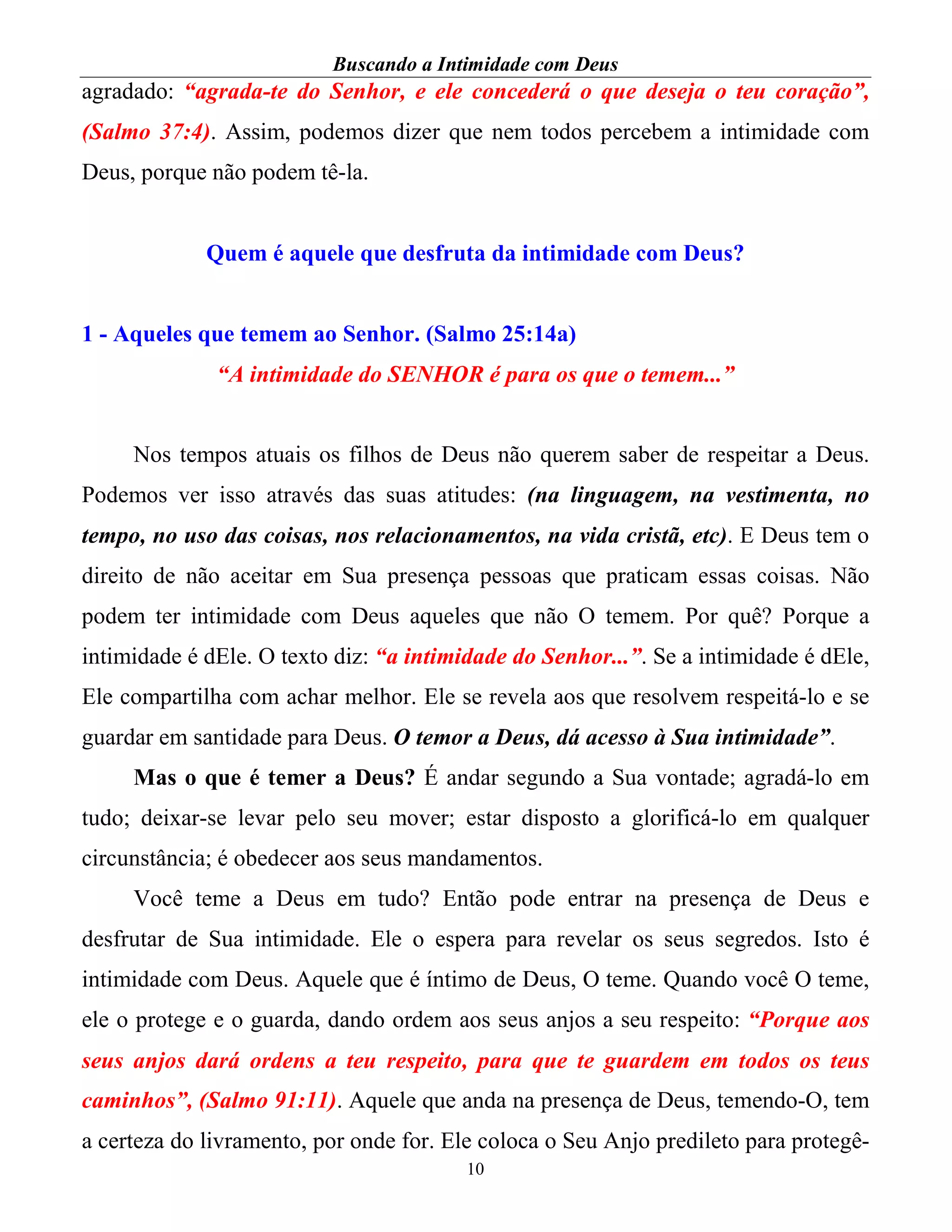 Buscando a Intimidade com Deus
10
agradado: “agrada-te do Senhor, e ele concederá o que deseja o teu coração”,
(Salmo 37:4). Assim, podemos dizer que nem todos percebem a intimidade com
Deus, porque não podem tê-la.
Quem é aquele que desfruta da intimidade com Deus?
1 - Aqueles que temem ao Senhor. (Salmo 25:14a)
“A intimidade do SENHOR é para os que o temem...”
Nos tempos atuais os filhos de Deus não querem saber de respeitar a Deus.
Podemos ver isso através das suas atitudes: (na linguagem, na vestimenta, no
tempo, no uso das coisas, nos relacionamentos, na vida cristã, etc). E Deus tem o
direito de não aceitar em Sua presença pessoas que praticam essas coisas. Não
podem ter intimidade com Deus aqueles que não O temem. Por quê? Porque a
intimidade é dEle. O texto diz: “a intimidade do Senhor...”. Se a intimidade é dEle,
Ele compartilha com achar melhor. Ele se revela aos que resolvem respeitá-lo e se
guardar em santidade para Deus. O temor a Deus, dá acesso à Sua intimidade”.
Mas o que é temer a Deus? É andar segundo a Sua vontade; agradá-lo em
tudo; deixar-se levar pelo seu mover; estar disposto a glorificá-lo em qualquer
circunstância; é obedecer aos seus mandamentos.
Você teme a Deus em tudo? Então pode entrar na presença de Deus e
desfrutar de Sua intimidade. Ele o espera para revelar os seus segredos. Isto é
intimidade com Deus. Aquele que é íntimo de Deus, O teme. Quando você O teme,
ele o protege e o guarda, dando ordem aos seus anjos a seu respeito: “Porque aos
seus anjos dará ordens a teu respeito, para que te guardem em todos os teus
caminhos”, (Salmo 91:11). Aquele que anda na presença de Deus, temendo-O, tem
a certeza do livramento, por onde for. Ele coloca o Seu Anjo predileto para protegê-
 