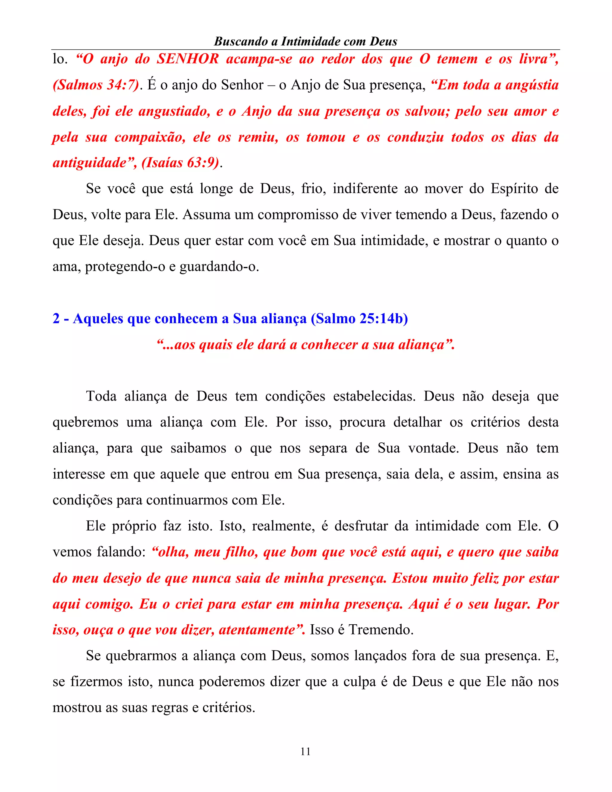 Buscando a Intimidade com Deus
11
lo. “O anjo do SENHOR acampa-se ao redor dos que O temem e os livra”,
(Salmos 34:7). É o anjo do Senhor – o Anjo de Sua presença, “Em toda a angústia
deles, foi ele angustiado, e o Anjo da sua presença os salvou; pelo seu amor e
pela sua compaixão, ele os remiu, os tomou e os conduziu todos os dias da
antiguidade”, (Isaías 63:9).
Se você que está longe de Deus, frio, indiferente ao mover do Espírito de
Deus, volte para Ele. Assuma um compromisso de viver temendo a Deus, fazendo o
que Ele deseja. Deus quer estar com você em Sua intimidade, e mostrar o quanto o
ama, protegendo-o e guardando-o.
2 - Aqueles que conhecem a Sua aliança (Salmo 25:14b)
“...aos quais ele dará a conhecer a sua aliança”.
Toda aliança de Deus tem condições estabelecidas. Deus não deseja que
quebremos uma aliança com Ele. Por isso, procura detalhar os critérios desta
aliança, para que saibamos o que nos separa de Sua vontade. Deus não tem
interesse em que aquele que entrou em Sua presença, saia dela, e assim, ensina as
condições para continuarmos com Ele.
Ele próprio faz isto. Isto, realmente, é desfrutar da intimidade com Ele. O
vemos falando: “olha, meu filho, que bom que você está aqui, e quero que saiba
do meu desejo de que nunca saia de minha presença. Estou muito feliz por estar
aqui comigo. Eu o criei para estar em minha presença. Aqui é o seu lugar. Por
isso, ouça o que vou dizer, atentamente”. Isso é Tremendo.
Se quebrarmos a aliança com Deus, somos lançados fora de sua presença. E,
se fizermos isto, nunca poderemos dizer que a culpa é de Deus e que Ele não nos
mostrou as suas regras e critérios.
 