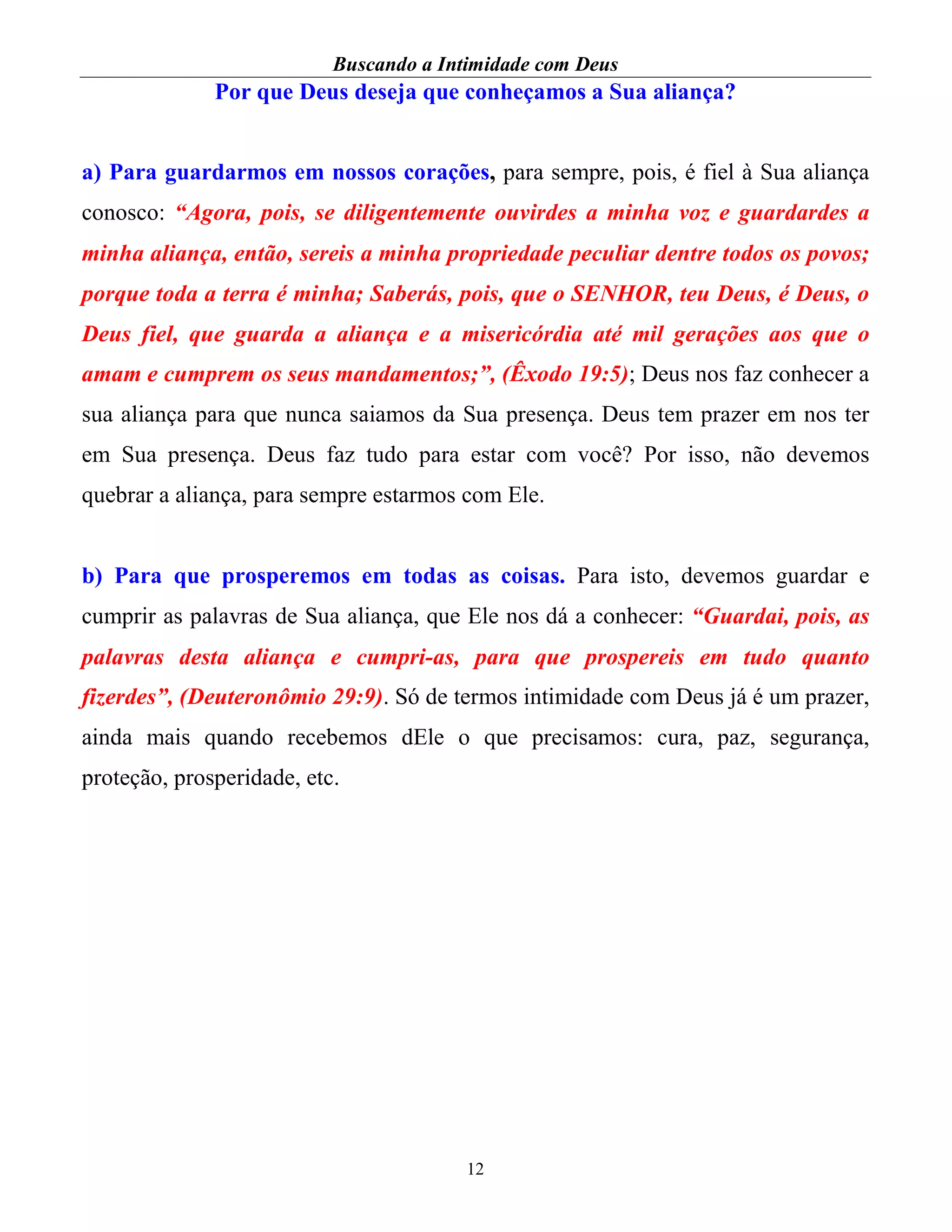 Buscando a Intimidade com Deus
12
Por que Deus deseja que conheçamos a Sua aliança?
a) Para guardarmos em nossos corações, para sempre, pois, é fiel à Sua aliança
conosco: “Agora, pois, se diligentemente ouvirdes a minha voz e guardardes a
minha aliança, então, sereis a minha propriedade peculiar dentre todos os povos;
porque toda a terra é minha; Saberás, pois, que o SENHOR, teu Deus, é Deus, o
Deus fiel, que guarda a aliança e a misericórdia até mil gerações aos que o
amam e cumprem os seus mandamentos;”, (Êxodo 19:5); Deus nos faz conhecer a
sua aliança para que nunca saiamos da Sua presença. Deus tem prazer em nos ter
em Sua presença. Deus faz tudo para estar com você? Por isso, não devemos
quebrar a aliança, para sempre estarmos com Ele.
b) Para que prosperemos em todas as coisas. Para isto, devemos guardar e
cumprir as palavras de Sua aliança, que Ele nos dá a conhecer: “Guardai, pois, as
palavras desta aliança e cumpri-as, para que prospereis em tudo quanto
fizerdes”, (Deuteronômio 29:9). Só de termos intimidade com Deus já é um prazer,
ainda mais quando recebemos dEle o que precisamos: cura, paz, segurança,
proteção, prosperidade, etc.
 