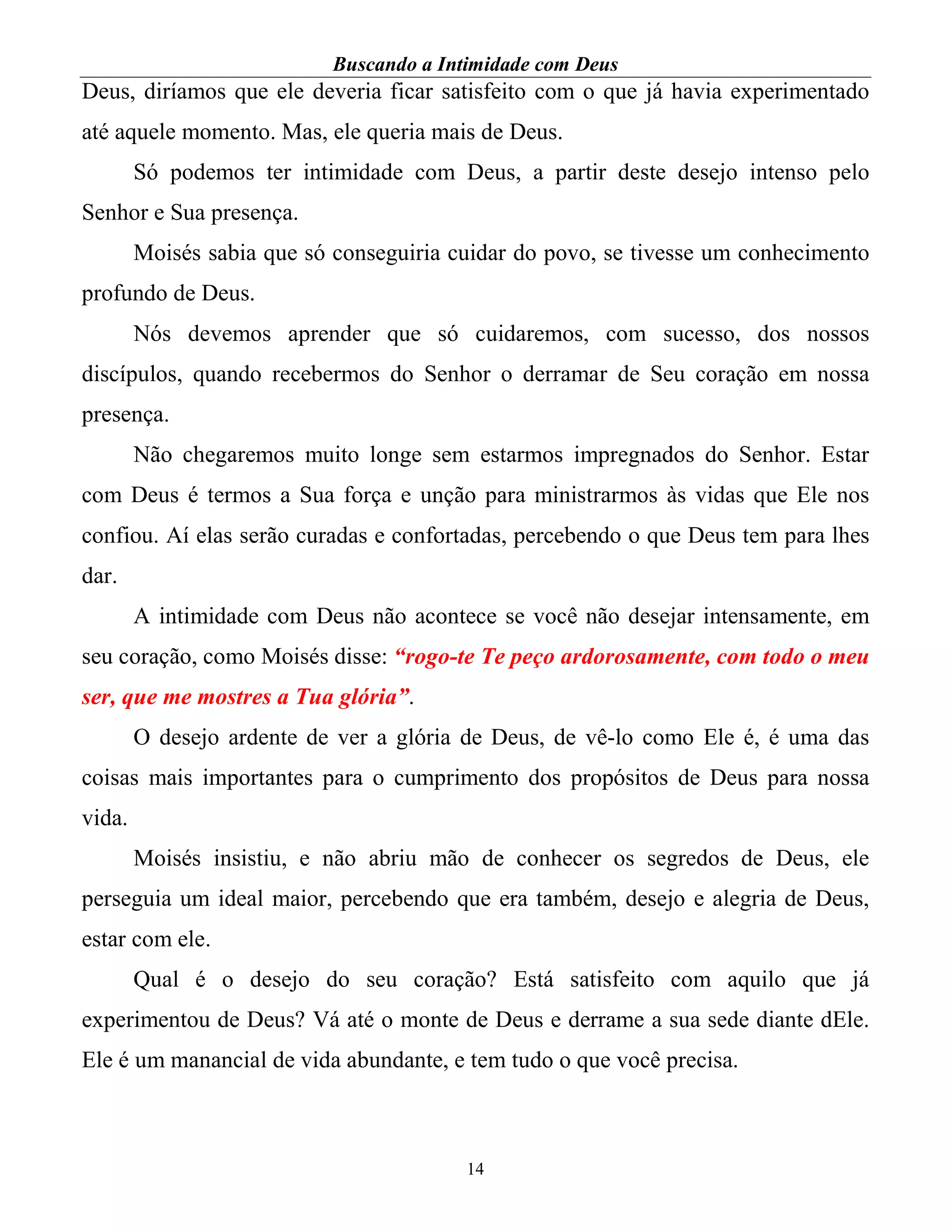 Buscando a Intimidade com Deus
14
Deus, diríamos que ele deveria ficar satisfeito com o que já havia experimentado
até aquele momento. Mas, ele queria mais de Deus.
Só podemos ter intimidade com Deus, a partir deste desejo intenso pelo
Senhor e Sua presença.
Moisés sabia que só conseguiria cuidar do povo, se tivesse um conhecimento
profundo de Deus.
Nós devemos aprender que só cuidaremos, com sucesso, dos nossos
discípulos, quando recebermos do Senhor o derramar de Seu coração em nossa
presença.
Não chegaremos muito longe sem estarmos impregnados do Senhor. Estar
com Deus é termos a Sua força e unção para ministrarmos às vidas que Ele nos
confiou. Aí elas serão curadas e confortadas, percebendo o que Deus tem para lhes
dar.
A intimidade com Deus não acontece se você não desejar intensamente, em
seu coração, como Moisés disse: “rogo-te Te peço ardorosamente, com todo o meu
ser, que me mostres a Tua glória”.
O desejo ardente de ver a glória de Deus, de vê-lo como Ele é, é uma das
coisas mais importantes para o cumprimento dos propósitos de Deus para nossa
vida.
Moisés insistiu, e não abriu mão de conhecer os segredos de Deus, ele
perseguia um ideal maior, percebendo que era também, desejo e alegria de Deus,
estar com ele.
Qual é o desejo do seu coração? Está satisfeito com aquilo que já
experimentou de Deus? Vá até o monte de Deus e derrame a sua sede diante dEle.
Ele é um manancial de vida abundante, e tem tudo o que você precisa.
 