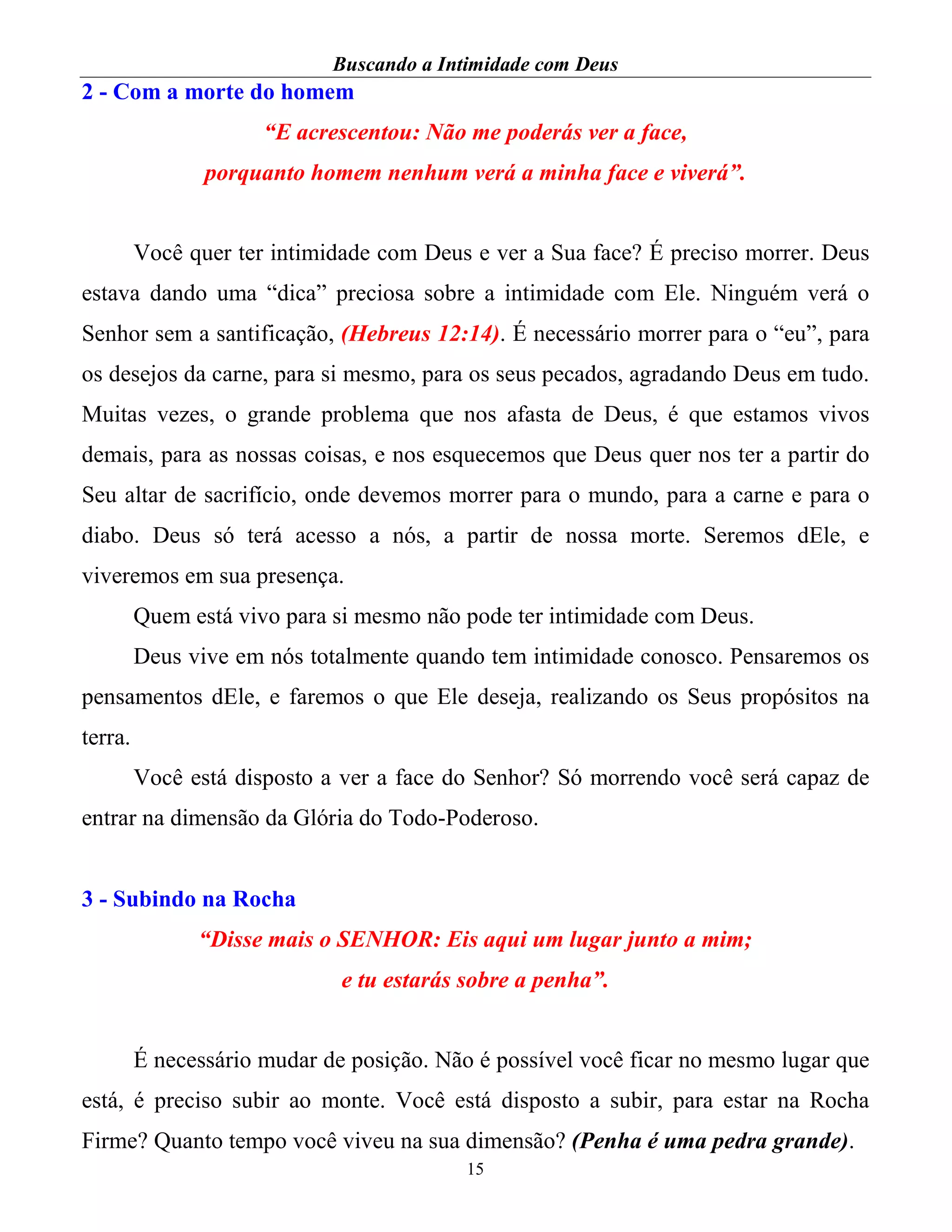 Buscando a Intimidade com Deus
15
2 - Com a morte do homem
“E acrescentou: Não me poderás ver a face,
porquanto homem nenhum verá a minha face e viverá”.
Você quer ter intimidade com Deus e ver a Sua face? É preciso morrer. Deus
estava dando uma “dica” preciosa sobre a intimidade com Ele. Ninguém verá o
Senhor sem a santificação, (Hebreus 12:14). É necessário morrer para o “eu”, para
os desejos da carne, para si mesmo, para os seus pecados, agradando Deus em tudo.
Muitas vezes, o grande problema que nos afasta de Deus, é que estamos vivos
demais, para as nossas coisas, e nos esquecemos que Deus quer nos ter a partir do
Seu altar de sacrifício, onde devemos morrer para o mundo, para a carne e para o
diabo. Deus só terá acesso a nós, a partir de nossa morte. Seremos dEle, e
viveremos em sua presença.
Quem está vivo para si mesmo não pode ter intimidade com Deus.
Deus vive em nós totalmente quando tem intimidade conosco. Pensaremos os
pensamentos dEle, e faremos o que Ele deseja, realizando os Seus propósitos na
terra.
Você está disposto a ver a face do Senhor? Só morrendo você será capaz de
entrar na dimensão da Glória do Todo-Poderoso.
3 - Subindo na Rocha
“Disse mais o SENHOR: Eis aqui um lugar junto a mim;
e tu estarás sobre a penha”.
É necessário mudar de posição. Não é possível você ficar no mesmo lugar que
está, é preciso subir ao monte. Você está disposto a subir, para estar na Rocha
Firme? Quanto tempo você viveu na sua dimensão? (Penha é uma pedra grande).
 