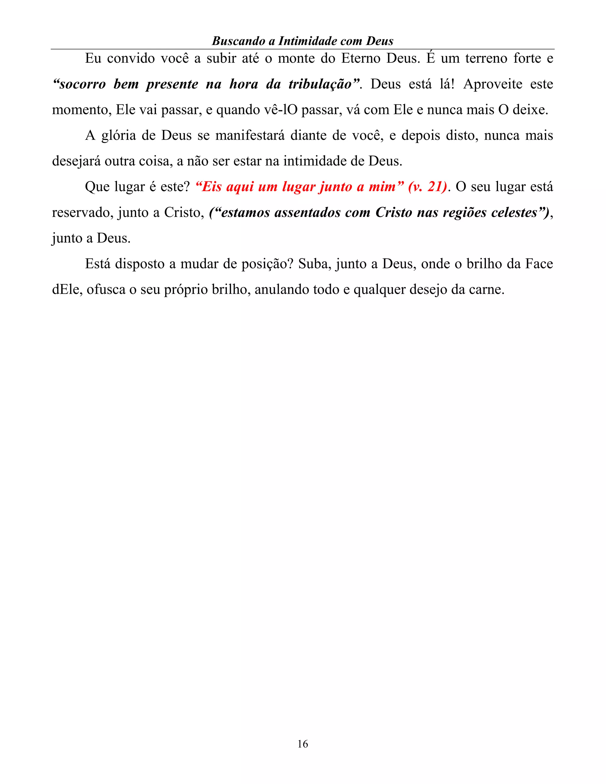Buscando a Intimidade com Deus
16
Eu convido você a subir até o monte do Eterno Deus. É um terreno forte e
“socorro bem presente na hora da tribulação”. Deus está lá! Aproveite este
momento, Ele vai passar, e quando vê-lO passar, vá com Ele e nunca mais O deixe.
A glória de Deus se manifestará diante de você, e depois disto, nunca mais
desejará outra coisa, a não ser estar na intimidade de Deus.
Que lugar é este? “Eis aqui um lugar junto a mim” (v. 21). O seu lugar está
reservado, junto a Cristo, (“estamos assentados com Cristo nas regiões celestes”),
junto a Deus.
Está disposto a mudar de posição? Suba, junto a Deus, onde o brilho da Face
dEle, ofusca o seu próprio brilho, anulando todo e qualquer desejo da carne.
 