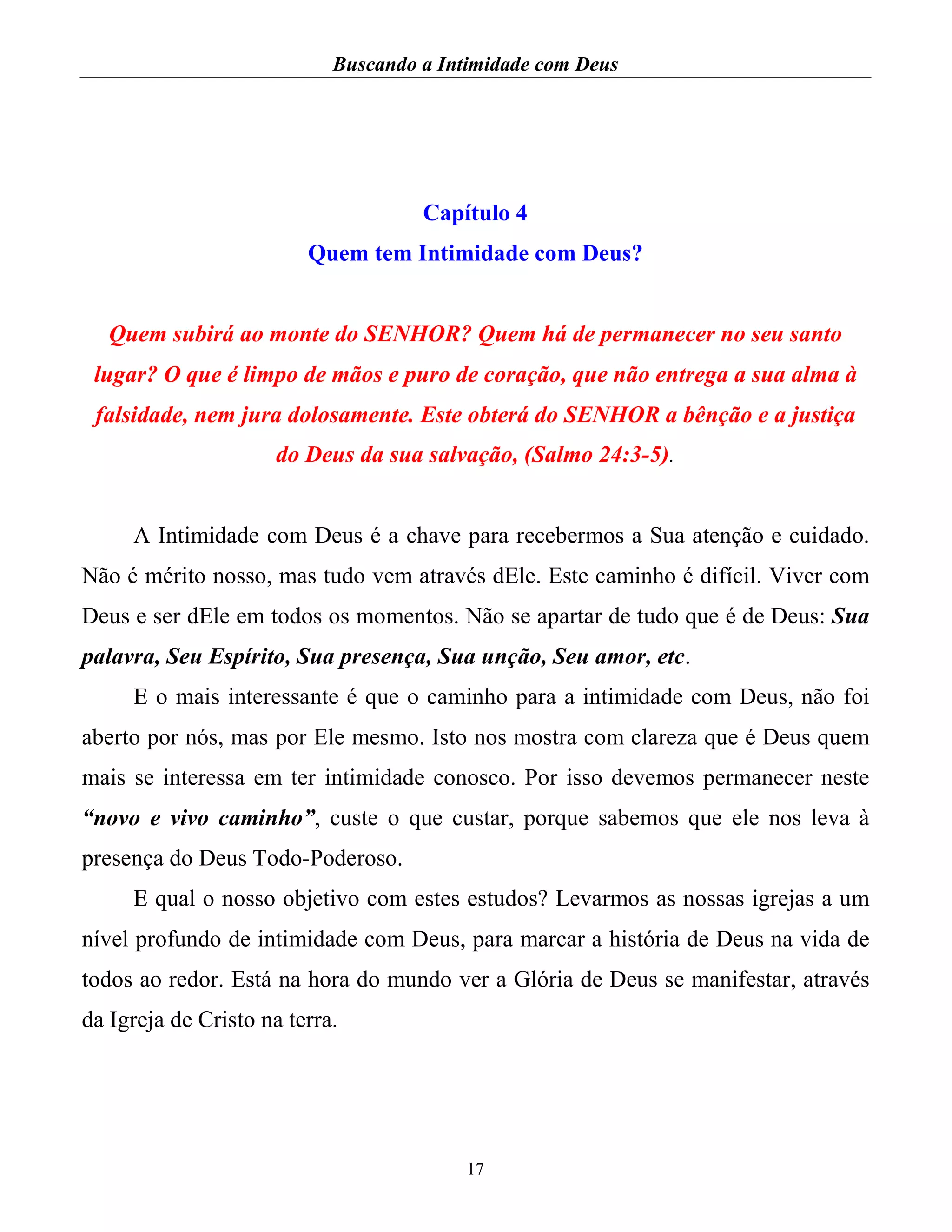 Buscando a Intimidade com Deus
17
Capítulo 4
Quem tem Intimidade com Deus?
Quem subirá ao monte do SENHOR? Quem há de permanecer no seu santo
lugar? O que é limpo de mãos e puro de coração, que não entrega a sua alma à
falsidade, nem jura dolosamente. Este obterá do SENHOR a bênção e a justiça
do Deus da sua salvação, (Salmo 24:3-5).
A Intimidade com Deus é a chave para recebermos a Sua atenção e cuidado.
Não é mérito nosso, mas tudo vem através dEle. Este caminho é difícil. Viver com
Deus e ser dEle em todos os momentos. Não se apartar de tudo que é de Deus: Sua
palavra, Seu Espírito, Sua presença, Sua unção, Seu amor, etc.
E o mais interessante é que o caminho para a intimidade com Deus, não foi
aberto por nós, mas por Ele mesmo. Isto nos mostra com clareza que é Deus quem
mais se interessa em ter intimidade conosco. Por isso devemos permanecer neste
“novo e vivo caminho”, custe o que custar, porque sabemos que ele nos leva à
presença do Deus Todo-Poderoso.
E qual o nosso objetivo com estes estudos? Levarmos as nossas igrejas a um
nível profundo de intimidade com Deus, para marcar a história de Deus na vida de
todos ao redor. Está na hora do mundo ver a Glória de Deus se manifestar, através
da Igreja de Cristo na terra.
 