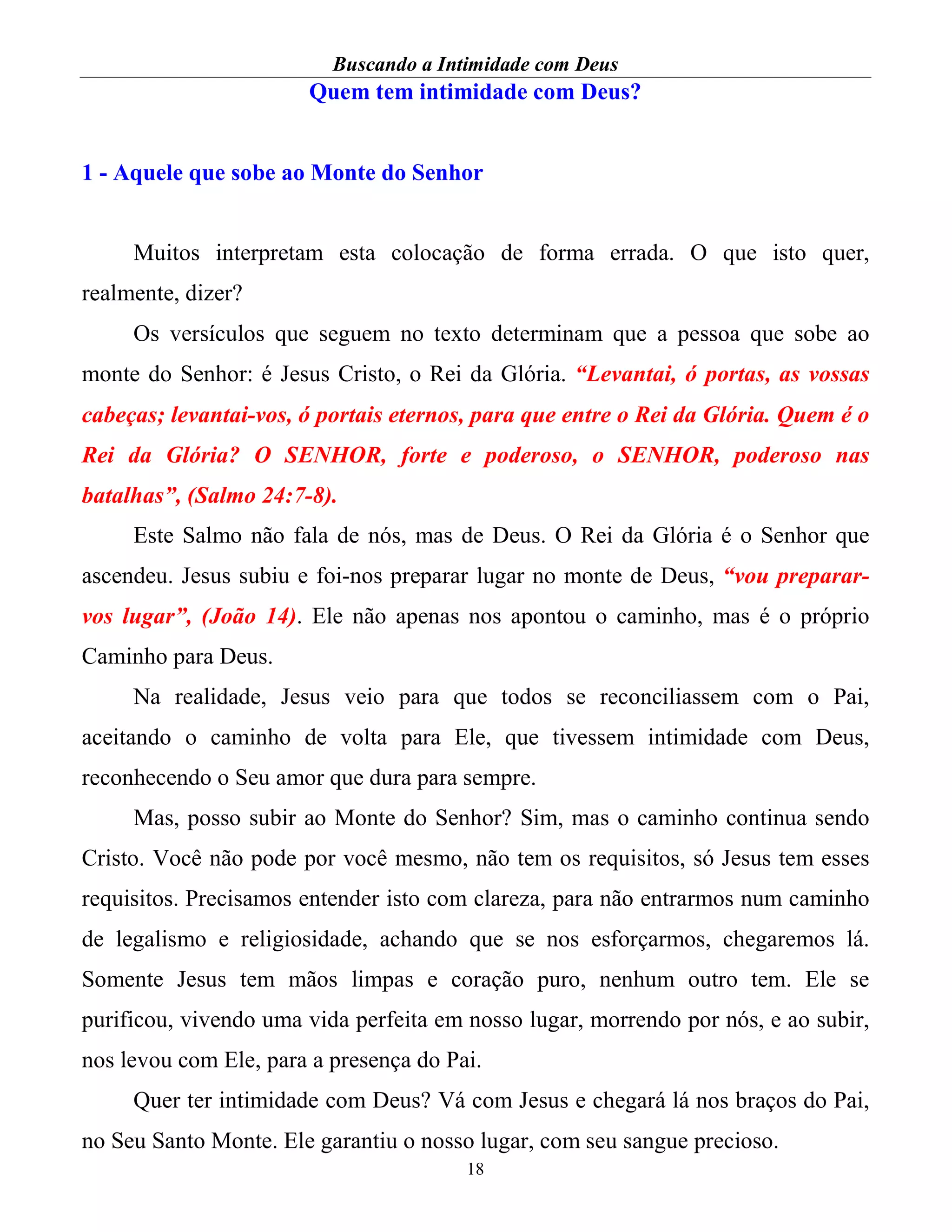 Buscando a Intimidade com Deus
18
Quem tem intimidade com Deus?
1 - Aquele que sobe ao Monte do Senhor
Muitos interpretam esta colocação de forma errada. O que isto quer,
realmente, dizer?
Os versículos que seguem no texto determinam que a pessoa que sobe ao
monte do Senhor: é Jesus Cristo, o Rei da Glória. “Levantai, ó portas, as vossas
cabeças; levantai-vos, ó portais eternos, para que entre o Rei da Glória. Quem é o
Rei da Glória? O SENHOR, forte e poderoso, o SENHOR, poderoso nas
batalhas”, (Salmo 24:7-8).
Este Salmo não fala de nós, mas de Deus. O Rei da Glória é o Senhor que
ascendeu. Jesus subiu e foi-nos preparar lugar no monte de Deus, “vou preparar-
vos lugar”, (João 14). Ele não apenas nos apontou o caminho, mas é o próprio
Caminho para Deus.
Na realidade, Jesus veio para que todos se reconciliassem com o Pai,
aceitando o caminho de volta para Ele, que tivessem intimidade com Deus,
reconhecendo o Seu amor que dura para sempre.
Mas, posso subir ao Monte do Senhor? Sim, mas o caminho continua sendo
Cristo. Você não pode por você mesmo, não tem os requisitos, só Jesus tem esses
requisitos. Precisamos entender isto com clareza, para não entrarmos num caminho
de legalismo e religiosidade, achando que se nos esforçarmos, chegaremos lá.
Somente Jesus tem mãos limpas e coração puro, nenhum outro tem. Ele se
purificou, vivendo uma vida perfeita em nosso lugar, morrendo por nós, e ao subir,
nos levou com Ele, para a presença do Pai.
Quer ter intimidade com Deus? Vá com Jesus e chegará lá nos braços do Pai,
no Seu Santo Monte. Ele garantiu o nosso lugar, com seu sangue precioso.
 