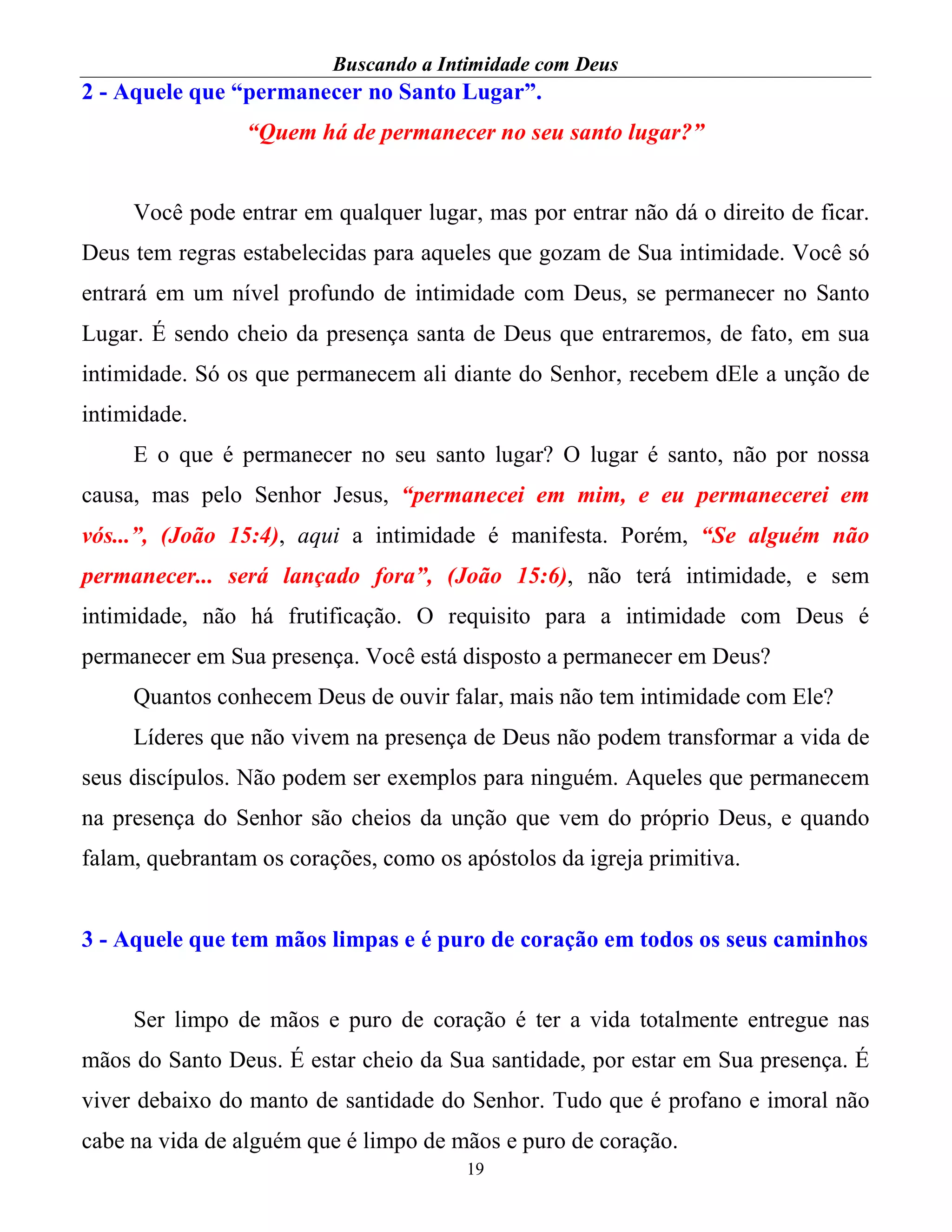 Buscando a Intimidade com Deus
19
2 - Aquele que “permanecer no Santo Lugar”.
“Quem há de permanecer no seu santo lugar?”
Você pode entrar em qualquer lugar, mas por entrar não dá o direito de ficar.
Deus tem regras estabelecidas para aqueles que gozam de Sua intimidade. Você só
entrará em um nível profundo de intimidade com Deus, se permanecer no Santo
Lugar. É sendo cheio da presença santa de Deus que entraremos, de fato, em sua
intimidade. Só os que permanecem ali diante do Senhor, recebem dEle a unção de
intimidade.
E o que é permanecer no seu santo lugar? O lugar é santo, não por nossa
causa, mas pelo Senhor Jesus, “permanecei em mim, e eu permanecerei em
vós...”, (João 15:4), aqui a intimidade é manifesta. Porém, “Se alguém não
permanecer... será lançado fora”, (João 15:6), não terá intimidade, e sem
intimidade, não há frutificação. O requisito para a intimidade com Deus é
permanecer em Sua presença. Você está disposto a permanecer em Deus?
Quantos conhecem Deus de ouvir falar, mais não tem intimidade com Ele?
Líderes que não vivem na presença de Deus não podem transformar a vida de
seus discípulos. Não podem ser exemplos para ninguém. Aqueles que permanecem
na presença do Senhor são cheios da unção que vem do próprio Deus, e quando
falam, quebrantam os corações, como os apóstolos da igreja primitiva.
3 - Aquele que tem mãos limpas e é puro de coração em todos os seus caminhos
Ser limpo de mãos e puro de coração é ter a vida totalmente entregue nas
mãos do Santo Deus. É estar cheio da Sua santidade, por estar em Sua presença. É
viver debaixo do manto de santidade do Senhor. Tudo que é profano e imoral não
cabe na vida de alguém que é limpo de mãos e puro de coração.
 