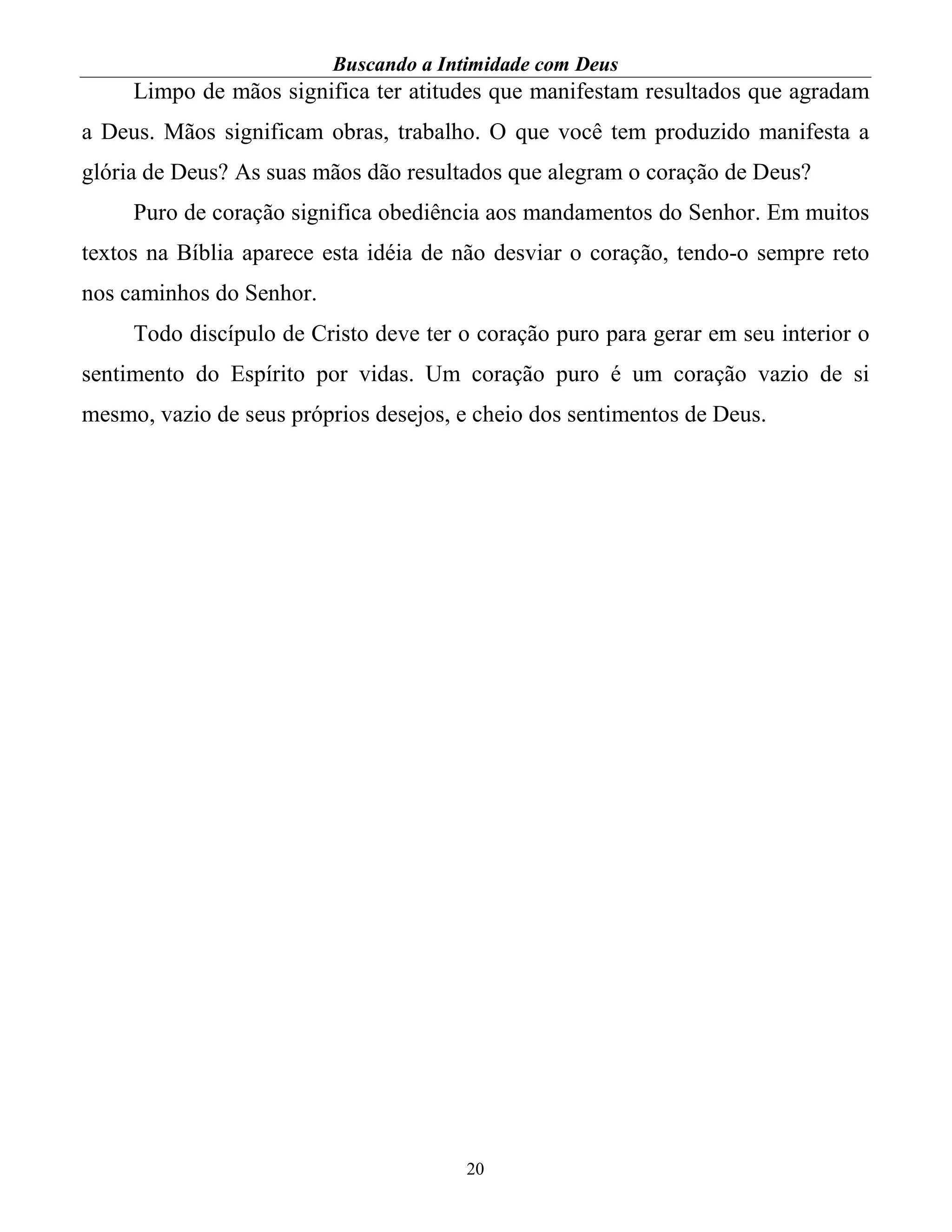 Buscando a Intimidade com Deus
20
Limpo de mãos significa ter atitudes que manifestam resultados que agradam
a Deus. Mãos significam obras, trabalho. O que você tem produzido manifesta a
glória de Deus? As suas mãos dão resultados que alegram o coração de Deus?
Puro de coração significa obediência aos mandamentos do Senhor. Em muitos
textos na Bíblia aparece esta idéia de não desviar o coração, tendo-o sempre reto
nos caminhos do Senhor.
Todo discípulo de Cristo deve ter o coração puro para gerar em seu interior o
sentimento do Espírito por vidas. Um coração puro é um coração vazio de si
mesmo, vazio de seus próprios desejos, e cheio dos sentimentos de Deus.
 