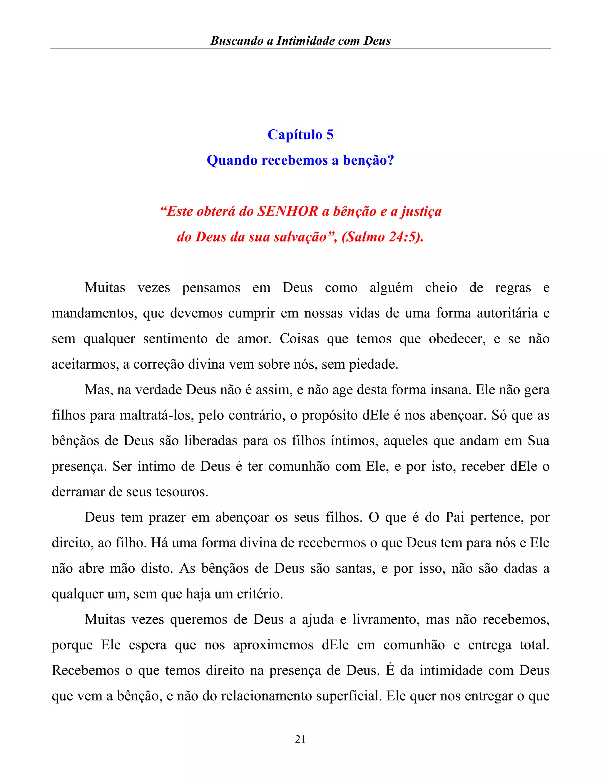 Buscando a Intimidade com Deus
21
Capítulo 5
Quando recebemos a benção?
“Este obterá do SENHOR a bênção e a justiça
do Deus da sua salvação”, (Salmo 24:5).
Muitas vezes pensamos em Deus como alguém cheio de regras e
mandamentos, que devemos cumprir em nossas vidas de uma forma autoritária e
sem qualquer sentimento de amor. Coisas que temos que obedecer, e se não
aceitarmos, a correção divina vem sobre nós, sem piedade.
Mas, na verdade Deus não é assim, e não age desta forma insana. Ele não gera
filhos para maltratá-los, pelo contrário, o propósito dEle é nos abençoar. Só que as
bênçãos de Deus são liberadas para os filhos íntimos, aqueles que andam em Sua
presença. Ser íntimo de Deus é ter comunhão com Ele, e por isto, receber dEle o
derramar de seus tesouros.
Deus tem prazer em abençoar os seus filhos. O que é do Pai pertence, por
direito, ao filho. Há uma forma divina de recebermos o que Deus tem para nós e Ele
não abre mão disto. As bênçãos de Deus são santas, e por isso, não são dadas a
qualquer um, sem que haja um critério.
Muitas vezes queremos de Deus a ajuda e livramento, mas não recebemos,
porque Ele espera que nos aproximemos dEle em comunhão e entrega total.
Recebemos o que temos direito na presença de Deus. É da intimidade com Deus
que vem a bênção, e não do relacionamento superficial. Ele quer nos entregar o que
 