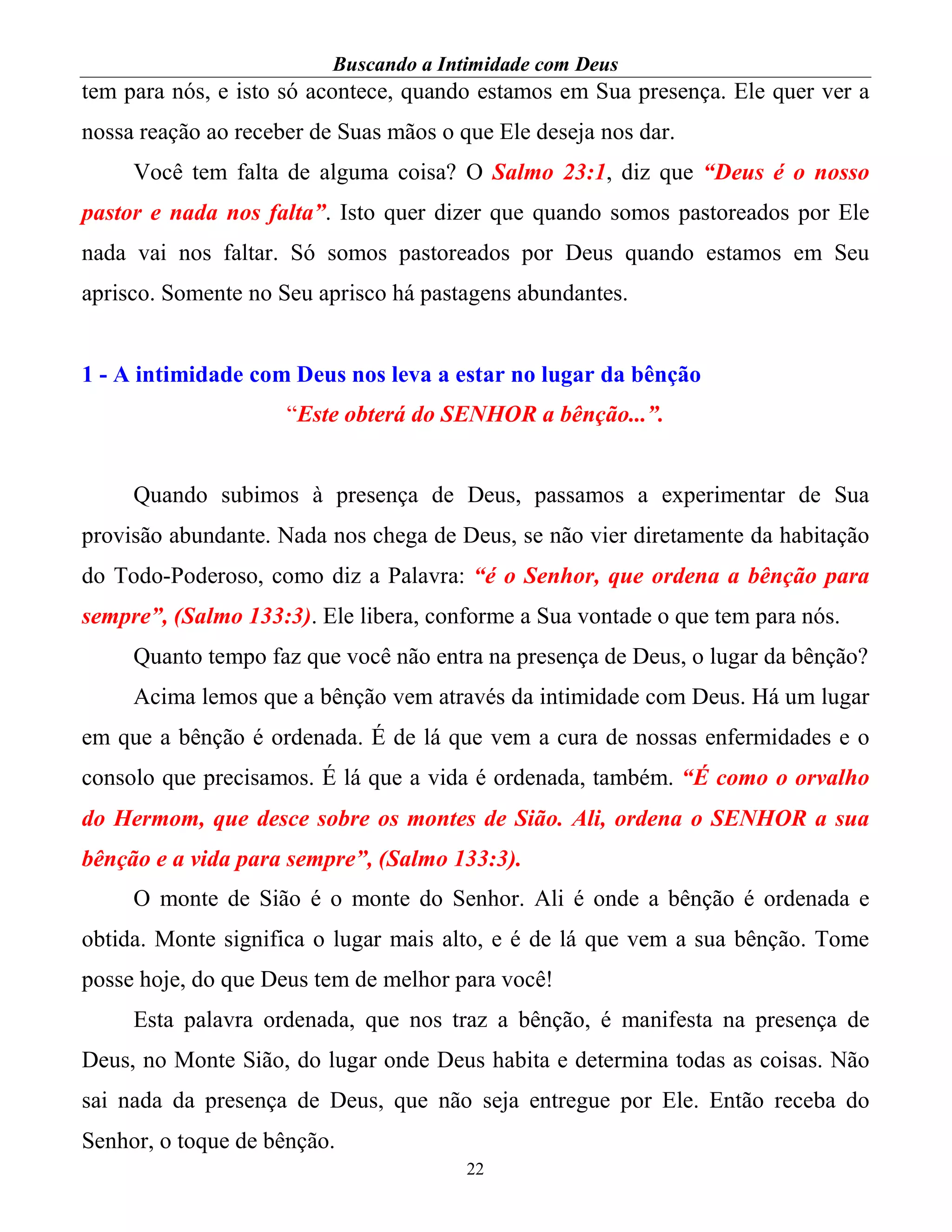 Buscando a Intimidade com Deus
22
tem para nós, e isto só acontece, quando estamos em Sua presença. Ele quer ver a
nossa reação ao receber de Suas mãos o que Ele deseja nos dar.
Você tem falta de alguma coisa? O Salmo 23:1, diz que “Deus é o nosso
pastor e nada nos falta”. Isto quer dizer que quando somos pastoreados por Ele
nada vai nos faltar. Só somos pastoreados por Deus quando estamos em Seu
aprisco. Somente no Seu aprisco há pastagens abundantes.
1 - A intimidade com Deus nos leva a estar no lugar da bênção
“Este obterá do SENHOR a bênção...”.
Quando subimos à presença de Deus, passamos a experimentar de Sua
provisão abundante. Nada nos chega de Deus, se não vier diretamente da habitação
do Todo-Poderoso, como diz a Palavra: “é o Senhor, que ordena a bênção para
sempre”, (Salmo 133:3). Ele libera, conforme a Sua vontade o que tem para nós.
Quanto tempo faz que você não entra na presença de Deus, o lugar da bênção?
Acima lemos que a bênção vem através da intimidade com Deus. Há um lugar
em que a bênção é ordenada. É de lá que vem a cura de nossas enfermidades e o
consolo que precisamos. É lá que a vida é ordenada, também. “É como o orvalho
do Hermom, que desce sobre os montes de Sião. Ali, ordena o SENHOR a sua
bênção e a vida para sempre”, (Salmo 133:3).
O monte de Sião é o monte do Senhor. Ali é onde a bênção é ordenada e
obtida. Monte significa o lugar mais alto, e é de lá que vem a sua bênção. Tome
posse hoje, do que Deus tem de melhor para você!
Esta palavra ordenada, que nos traz a bênção, é manifesta na presença de
Deus, no Monte Sião, do lugar onde Deus habita e determina todas as coisas. Não
sai nada da presença de Deus, que não seja entregue por Ele. Então receba do
Senhor, o toque de bênção.
 