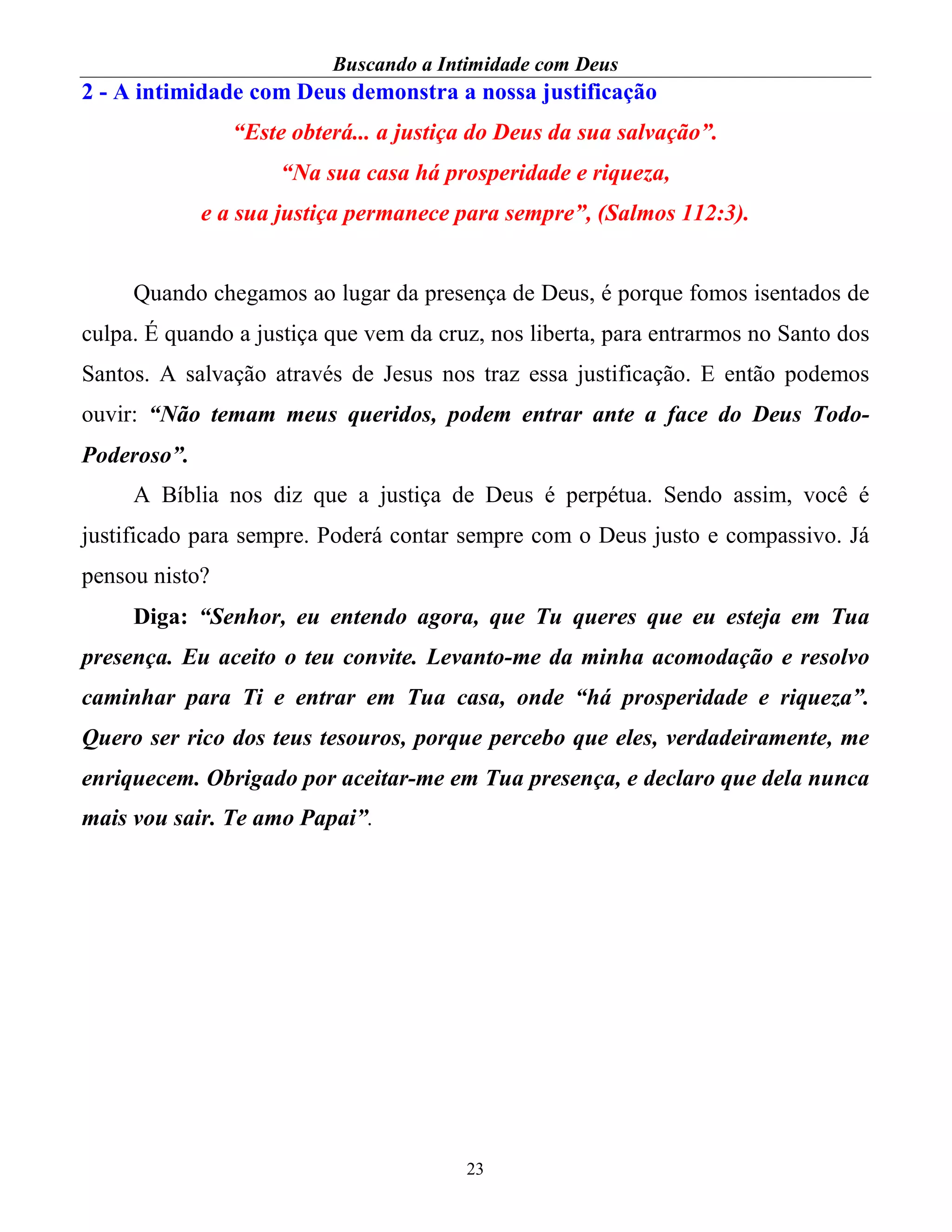 Buscando a Intimidade com Deus
23
2 - A intimidade com Deus demonstra a nossa justificação
“Este obterá... a justiça do Deus da sua salvação”.
“Na sua casa há prosperidade e riqueza,
e a sua justiça permanece para sempre”, (Salmos 112:3).
Quando chegamos ao lugar da presença de Deus, é porque fomos isentados de
culpa. É quando a justiça que vem da cruz, nos liberta, para entrarmos no Santo dos
Santos. A salvação através de Jesus nos traz essa justificação. E então podemos
ouvir: “Não temam meus queridos, podem entrar ante a face do Deus Todo-
Poderoso”.
A Bíblia nos diz que a justiça de Deus é perpétua. Sendo assim, você é
justificado para sempre. Poderá contar sempre com o Deus justo e compassivo. Já
pensou nisto?
Diga: “Senhor, eu entendo agora, que Tu queres que eu esteja em Tua
presença. Eu aceito o teu convite. Levanto-me da minha acomodação e resolvo
caminhar para Ti e entrar em Tua casa, onde “há prosperidade e riqueza”.
Quero ser rico dos teus tesouros, porque percebo que eles, verdadeiramente, me
enriquecem. Obrigado por aceitar-me em Tua presença, e declaro que dela nunca
mais vou sair. Te amo Papai”.
 