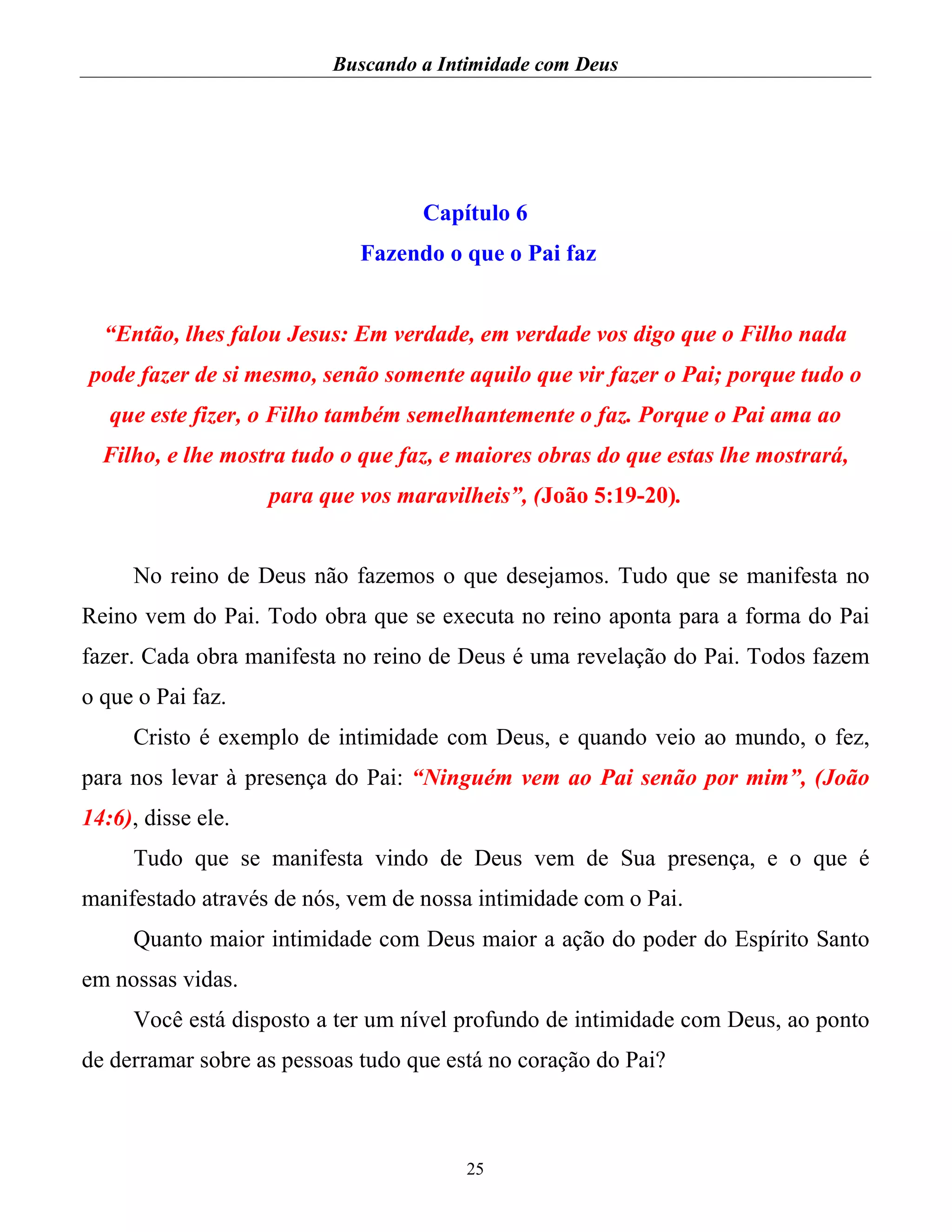Buscando a Intimidade com Deus
25
Capítulo 6
Fazendo o que o Pai faz
“Então, lhes falou Jesus: Em verdade, em verdade vos digo que o Filho nada
pode fazer de si mesmo, senão somente aquilo que vir fazer o Pai; porque tudo o
que este fizer, o Filho também semelhantemente o faz. Porque o Pai ama ao
Filho, e lhe mostra tudo o que faz, e maiores obras do que estas lhe mostrará,
para que vos maravilheis”, (João 5:19-20).
No reino de Deus não fazemos o que desejamos. Tudo que se manifesta no
Reino vem do Pai. Todo obra que se executa no reino aponta para a forma do Pai
fazer. Cada obra manifesta no reino de Deus é uma revelação do Pai. Todos fazem
o que o Pai faz.
Cristo é exemplo de intimidade com Deus, e quando veio ao mundo, o fez,
para nos levar à presença do Pai: “Ninguém vem ao Pai senão por mim”, (João
14:6), disse ele.
Tudo que se manifesta vindo de Deus vem de Sua presença, e o que é
manifestado através de nós, vem de nossa intimidade com o Pai.
Quanto maior intimidade com Deus maior a ação do poder do Espírito Santo
em nossas vidas.
Você está disposto a ter um nível profundo de intimidade com Deus, ao ponto
de derramar sobre as pessoas tudo que está no coração do Pai?
 