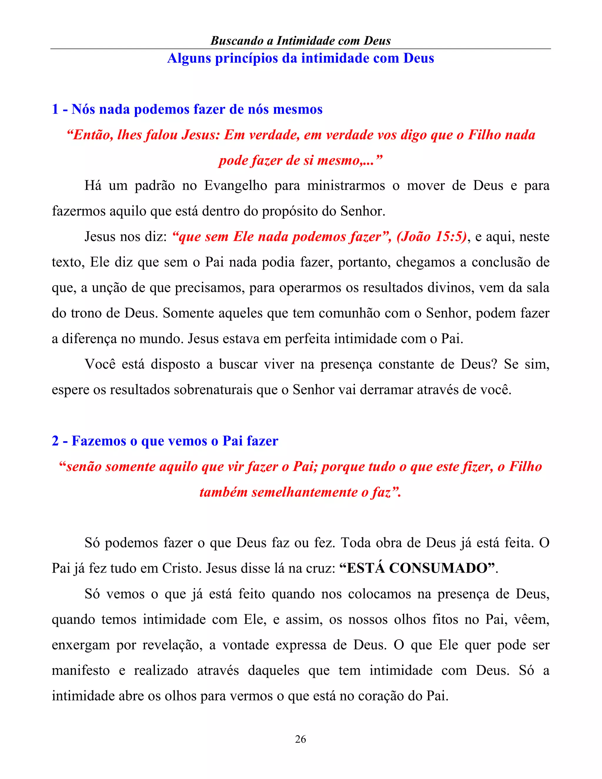 Buscando a Intimidade com Deus
26
Alguns princípios da intimidade com Deus
1 - Nós nada podemos fazer de nós mesmos
“Então, lhes falou Jesus: Em verdade, em verdade vos digo que o Filho nada
pode fazer de si mesmo,...”
Há um padrão no Evangelho para ministrarmos o mover de Deus e para
fazermos aquilo que está dentro do propósito do Senhor.
Jesus nos diz: “que sem Ele nada podemos fazer”, (João 15:5), e aqui, neste
texto, Ele diz que sem o Pai nada podia fazer, portanto, chegamos a conclusão de
que, a unção de que precisamos, para operarmos os resultados divinos, vem da sala
do trono de Deus. Somente aqueles que tem comunhão com o Senhor, podem fazer
a diferença no mundo. Jesus estava em perfeita intimidade com o Pai.
Você está disposto a buscar viver na presença constante de Deus? Se sim,
espere os resultados sobrenaturais que o Senhor vai derramar através de você.
2 - Fazemos o que vemos o Pai fazer
“senão somente aquilo que vir fazer o Pai; porque tudo o que este fizer, o Filho
também semelhantemente o faz”.
Só podemos fazer o que Deus faz ou fez. Toda obra de Deus já está feita. O
Pai já fez tudo em Cristo. Jesus disse lá na cruz: “ESTÁ CONSUMADO”.
Só vemos o que já está feito quando nos colocamos na presença de Deus,
quando temos intimidade com Ele, e assim, os nossos olhos fitos no Pai, vêem,
enxergam por revelação, a vontade expressa de Deus. O que Ele quer pode ser
manifesto e realizado através daqueles que tem intimidade com Deus. Só a
intimidade abre os olhos para vermos o que está no coração do Pai.
 