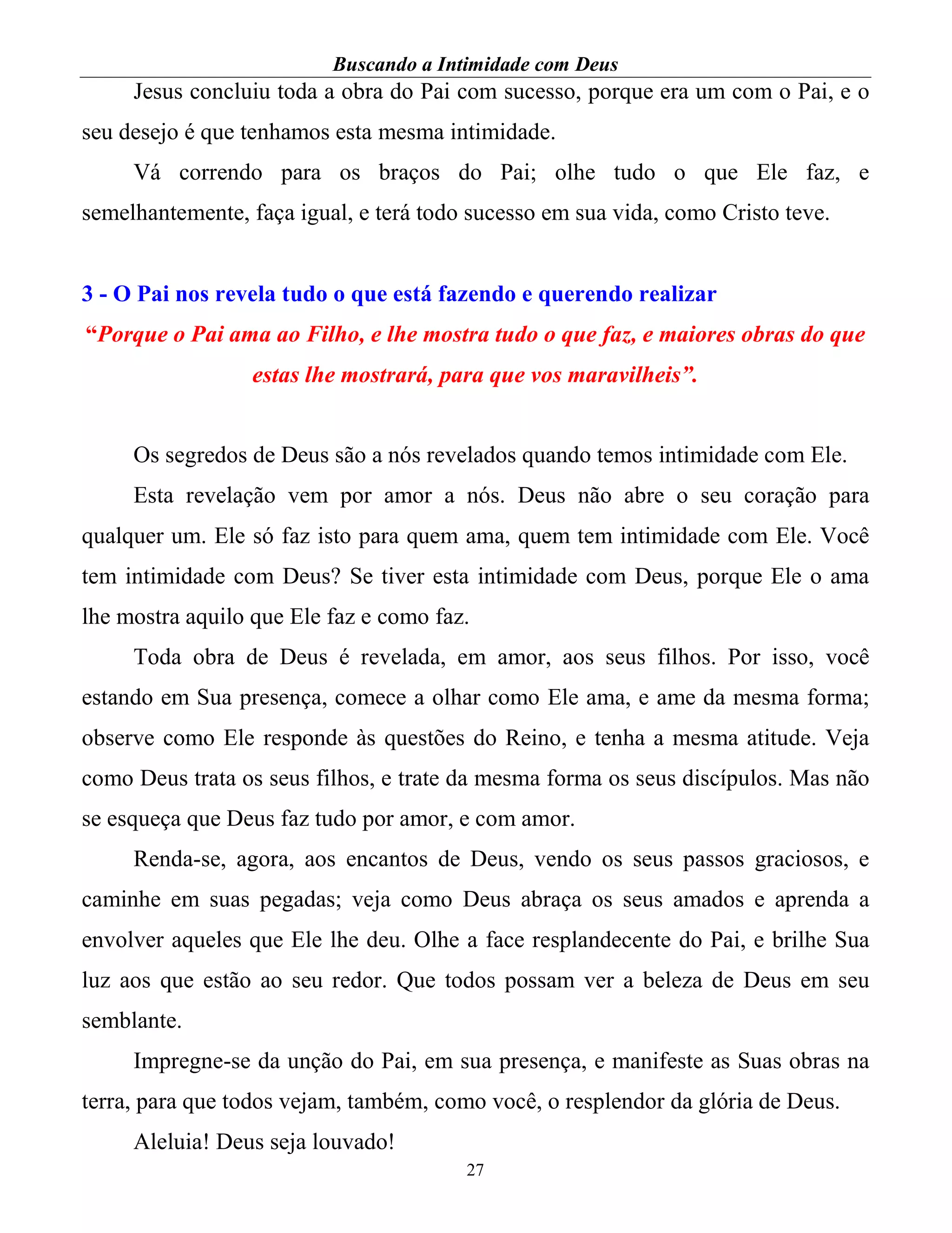 Buscando a Intimidade com Deus
27
Jesus concluiu toda a obra do Pai com sucesso, porque era um com o Pai, e o
seu desejo é que tenhamos esta mesma intimidade.
Vá correndo para os braços do Pai; olhe tudo o que Ele faz, e
semelhantemente, faça igual, e terá todo sucesso em sua vida, como Cristo teve.
3 - O Pai nos revela tudo o que está fazendo e querendo realizar
“Porque o Pai ama ao Filho, e lhe mostra tudo o que faz, e maiores obras do que
estas lhe mostrará, para que vos maravilheis”.
Os segredos de Deus são a nós revelados quando temos intimidade com Ele.
Esta revelação vem por amor a nós. Deus não abre o seu coração para
qualquer um. Ele só faz isto para quem ama, quem tem intimidade com Ele. Você
tem intimidade com Deus? Se tiver esta intimidade com Deus, porque Ele o ama
lhe mostra aquilo que Ele faz e como faz.
Toda obra de Deus é revelada, em amor, aos seus filhos. Por isso, você
estando em Sua presença, comece a olhar como Ele ama, e ame da mesma forma;
observe como Ele responde às questões do Reino, e tenha a mesma atitude. Veja
como Deus trata os seus filhos, e trate da mesma forma os seus discípulos. Mas não
se esqueça que Deus faz tudo por amor, e com amor.
Renda-se, agora, aos encantos de Deus, vendo os seus passos graciosos, e
caminhe em suas pegadas; veja como Deus abraça os seus amados e aprenda a
envolver aqueles que Ele lhe deu. Olhe a face resplandecente do Pai, e brilhe Sua
luz aos que estão ao seu redor. Que todos possam ver a beleza de Deus em seu
semblante.
Impregne-se da unção do Pai, em sua presença, e manifeste as Suas obras na
terra, para que todos vejam, também, como você, o resplendor da glória de Deus.
Aleluia! Deus seja louvado!
 