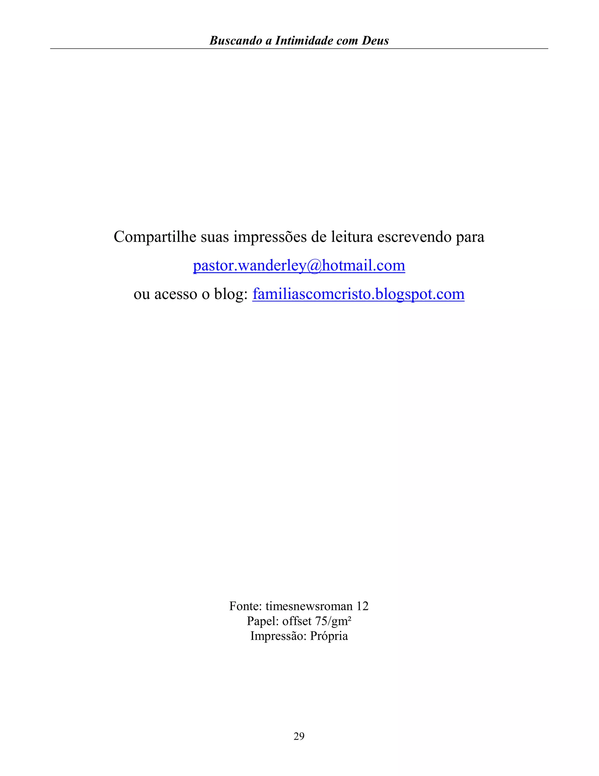 Buscando a Intimidade com Deus
29
Compartilhe suas impressões de leitura escrevendo para
pastor.wanderley@hotmail.com
ou acesso o blog: familiascomcristo.blogspot.com
Fonte: timesnewsroman 12
Papel: offset 75/gm²
Impressão: Própria
 