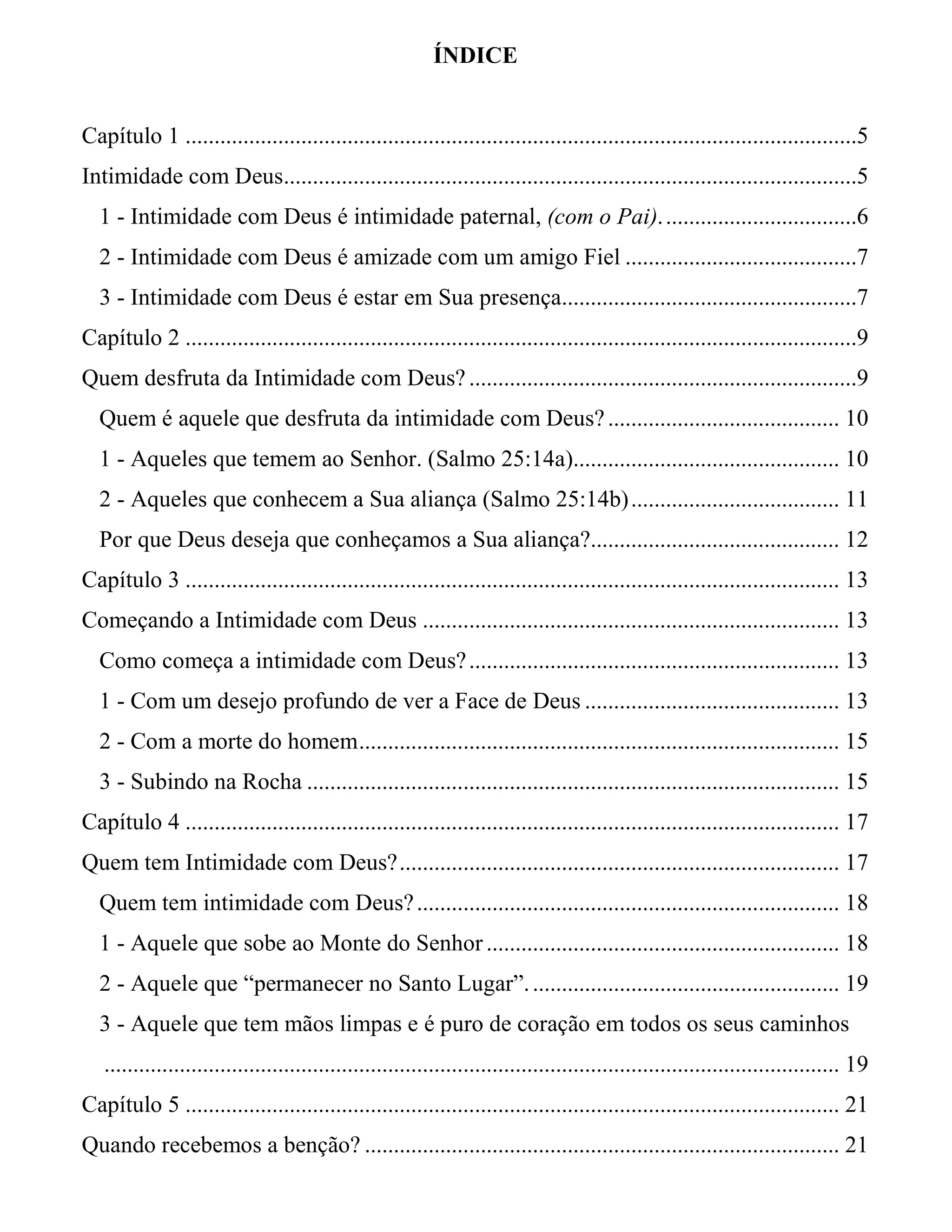 ÍNDICE
Capítulo 1 ....................................................................................................................5
Intimidade com Deus...................................................................................................5
1 - Intimidade com Deus é intimidade paternal, (com o Pai)..................................6
2 - Intimidade com Deus é amizade com um amigo Fiel ........................................7
3 - Intimidade com Deus é estar em Sua presença...................................................7
Capítulo 2 ....................................................................................................................9
Quem desfruta da Intimidade com Deus?...................................................................9
Quem é aquele que desfruta da intimidade com Deus?........................................ 10
1 - Aqueles que temem ao Senhor. (Salmo 25:14a).............................................. 10
2 - Aqueles que conhecem a Sua aliança (Salmo 25:14b).................................... 11
Por que Deus deseja que conheçamos a Sua aliança?........................................... 12
Capítulo 3 ................................................................................................................. 13
Começando a Intimidade com Deus ........................................................................ 13
Como começa a intimidade com Deus?................................................................ 13
1 - Com um desejo profundo de ver a Face de Deus ............................................ 13
2 - Com a morte do homem................................................................................... 15
3 - Subindo na Rocha ............................................................................................ 15
Capítulo 4 ................................................................................................................. 17
Quem tem Intimidade com Deus?............................................................................ 17
Quem tem intimidade com Deus?......................................................................... 18
1 - Aquele que sobe ao Monte do Senhor ............................................................. 18
2 - Aquele que “permanecer no Santo Lugar”...................................................... 19
3 - Aquele que tem mãos limpas e é puro de coração em todos os seus caminhos
............................................................................................................................... 19
Capítulo 5 ................................................................................................................. 21
Quando recebemos a benção? .................................................................................. 21
 