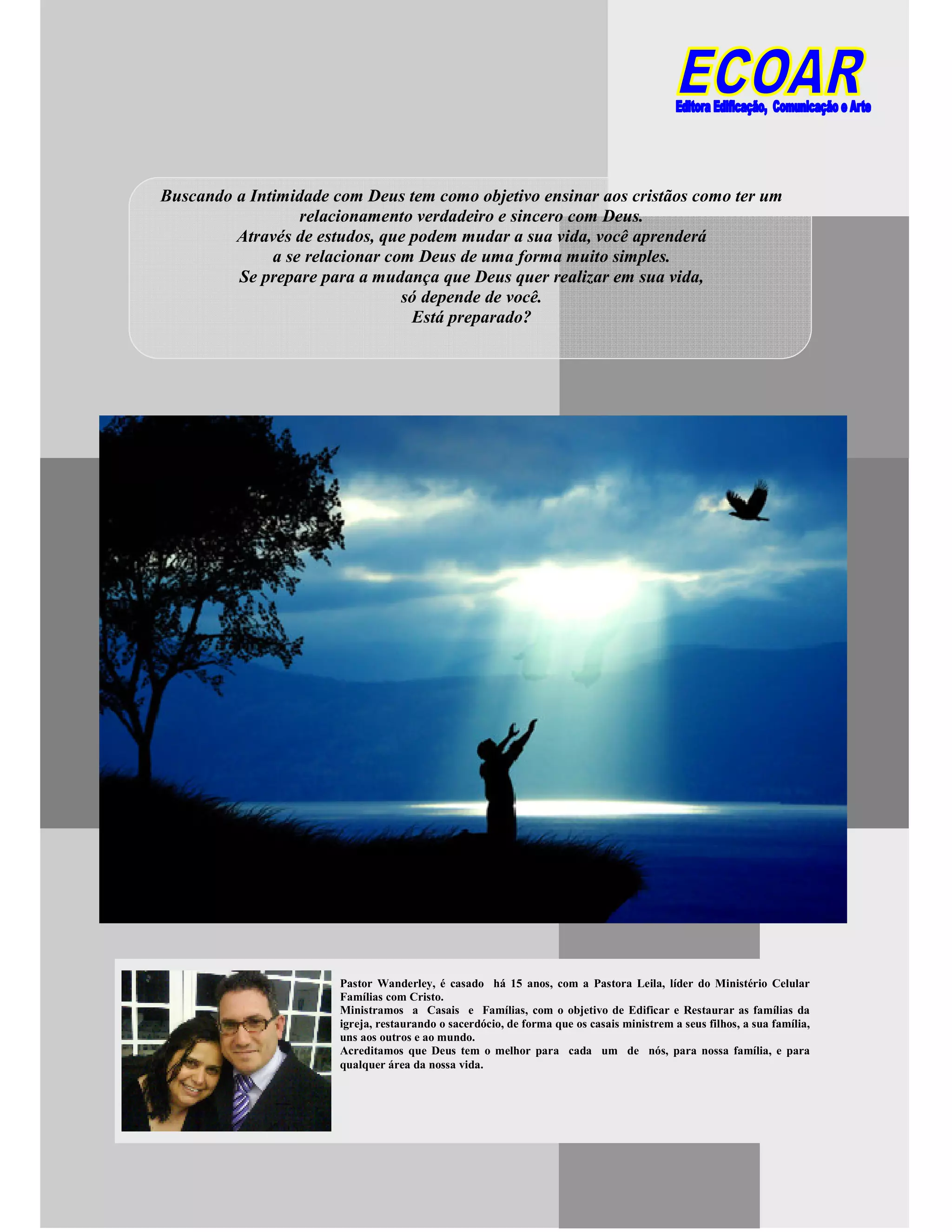 Buscando a Intimidade com Deus tem como objetivo ensinar aos cristãos como ter um
relacionamento verdadeiro e sincero com Deus.
Através de estudos, que podem mudar a sua vida, você aprenderá
a se relacionar com Deus de uma forma muito simples.
Se prepare para a mudança que Deus quer realizar em sua vida,
só depende de você.
Está preparado?
Pastor Wanderley, é casado há 15 anos, com a Pastora Leila, líder do Ministério Celular
Famílias com Cristo.
Ministramos a Casais e Famílias, com o objetivo de Edificar e Restaurar as famílias da
igreja, restaurando o sacerdócio, de forma que os casais ministrem a seus filhos, a sua família,
uns aos outros e ao mundo.
Acreditamos que Deus tem o melhor para cada um de nós, para nossa família, e para
qualquer área da nossa vida.
 
