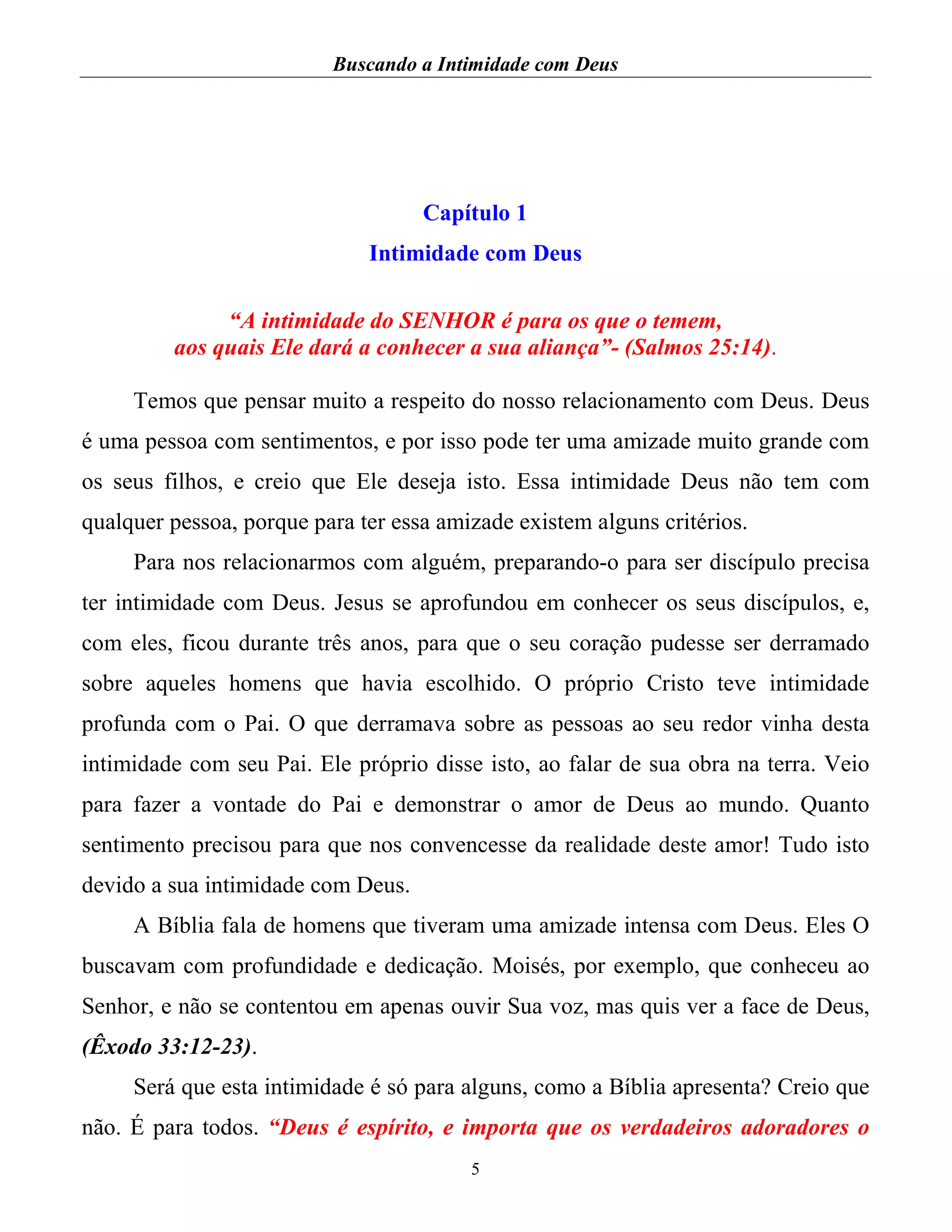 Buscando a Intimidade com Deus
5
Capítulo 1
Intimidade com Deus
“A intimidade do SENHOR é para os que o temem,
aos quais Ele dará a conhecer a sua aliança”- (Salmos 25:14).
Temos que pensar muito a respeito do nosso relacionamento com Deus. Deus
é uma pessoa com sentimentos, e por isso pode ter uma amizade muito grande com
os seus filhos, e creio que Ele deseja isto. Essa intimidade Deus não tem com
qualquer pessoa, porque para ter essa amizade existem alguns critérios.
Para nos relacionarmos com alguém, preparando-o para ser discípulo precisa
ter intimidade com Deus. Jesus se aprofundou em conhecer os seus discípulos, e,
com eles, ficou durante três anos, para que o seu coração pudesse ser derramado
sobre aqueles homens que havia escolhido. O próprio Cristo teve intimidade
profunda com o Pai. O que derramava sobre as pessoas ao seu redor vinha desta
intimidade com seu Pai. Ele próprio disse isto, ao falar de sua obra na terra. Veio
para fazer a vontade do Pai e demonstrar o amor de Deus ao mundo. Quanto
sentimento precisou para que nos convencesse da realidade deste amor! Tudo isto
devido a sua intimidade com Deus.
A Bíblia fala de homens que tiveram uma amizade intensa com Deus. Eles O
buscavam com profundidade e dedicação. Moisés, por exemplo, que conheceu ao
Senhor, e não se contentou em apenas ouvir Sua voz, mas quis ver a face de Deus,
(Êxodo 33:12-23).
Será que esta intimidade é só para alguns, como a Bíblia apresenta? Creio que
não. É para todos. “Deus é espírito, e importa que os verdadeiros adoradores o
 
