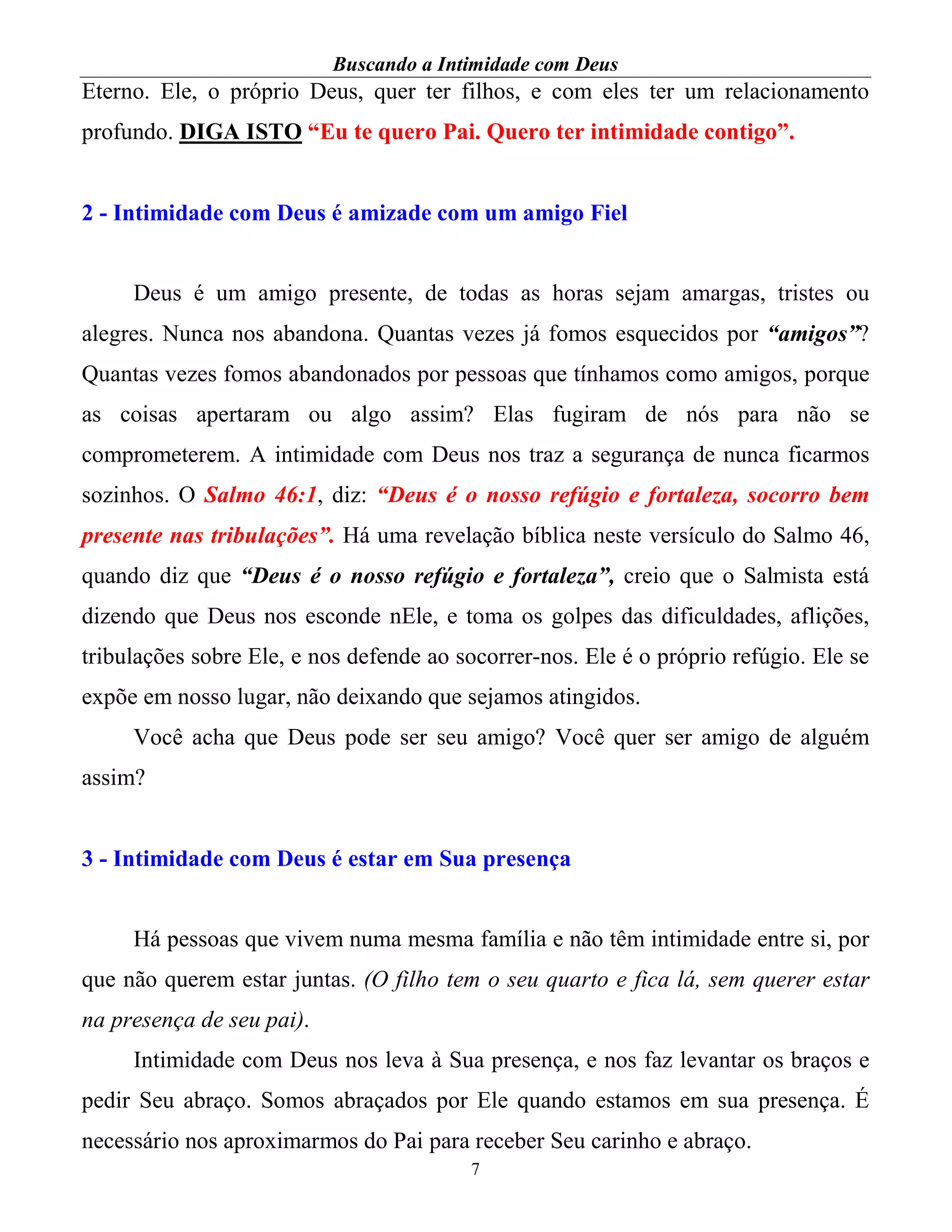 Buscando a Intimidade com Deus
7
Eterno. Ele, o próprio Deus, quer ter filhos, e com eles ter um relacionamento
profundo. DIGA ISTO “Eu te quero Pai. Quero ter intimidade contigo”.
2 - Intimidade com Deus é amizade com um amigo Fiel
Deus é um amigo presente, de todas as horas sejam amargas, tristes ou
alegres. Nunca nos abandona. Quantas vezes já fomos esquecidos por “amigos”?
Quantas vezes fomos abandonados por pessoas que tínhamos como amigos, porque
as coisas apertaram ou algo assim? Elas fugiram de nós para não se
comprometerem. A intimidade com Deus nos traz a segurança de nunca ficarmos
sozinhos. O Salmo 46:1, diz: “Deus é o nosso refúgio e fortaleza, socorro bem
presente nas tribulações”. Há uma revelação bíblica neste versículo do Salmo 46,
quando diz que “Deus é o nosso refúgio e fortaleza”, creio que o Salmista está
dizendo que Deus nos esconde nEle, e toma os golpes das dificuldades, aflições,
tribulações sobre Ele, e nos defende ao socorrer-nos. Ele é o próprio refúgio. Ele se
expõe em nosso lugar, não deixando que sejamos atingidos.
Você acha que Deus pode ser seu amigo? Você quer ser amigo de alguém
assim?
3 - Intimidade com Deus é estar em Sua presença
Há pessoas que vivem numa mesma família e não têm intimidade entre si, por
que não querem estar juntas. (O filho tem o seu quarto e fica lá, sem querer estar
na presença de seu pai).
Intimidade com Deus nos leva à Sua presença, e nos faz levantar os braços e
pedir Seu abraço. Somos abraçados por Ele quando estamos em sua presença. É
necessário nos aproximarmos do Pai para receber Seu carinho e abraço.
 