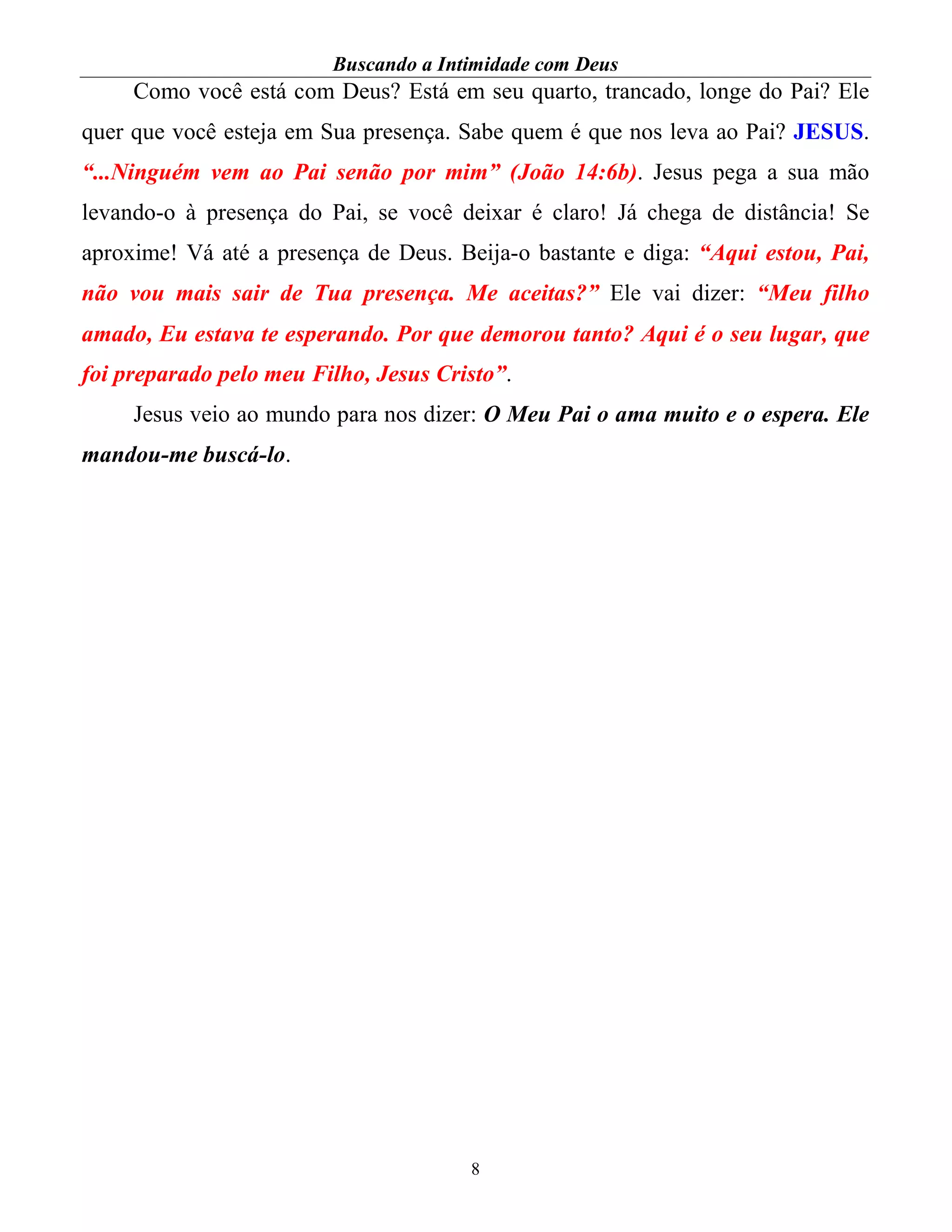 Buscando a Intimidade com Deus
8
Como você está com Deus? Está em seu quarto, trancado, longe do Pai? Ele
quer que você esteja em Sua presença. Sabe quem é que nos leva ao Pai? JESUS.
“...Ninguém vem ao Pai senão por mim” (João 14:6b). Jesus pega a sua mão
levando-o à presença do Pai, se você deixar é claro! Já chega de distância! Se
aproxime! Vá até a presença de Deus. Beija-o bastante e diga: “Aqui estou, Pai,
não vou mais sair de Tua presença. Me aceitas?” Ele vai dizer: “Meu filho
amado, Eu estava te esperando. Por que demorou tanto? Aqui é o seu lugar, que
foi preparado pelo meu Filho, Jesus Cristo”.
Jesus veio ao mundo para nos dizer: O Meu Pai o ama muito e o espera. Ele
mandou-me buscá-lo.
 