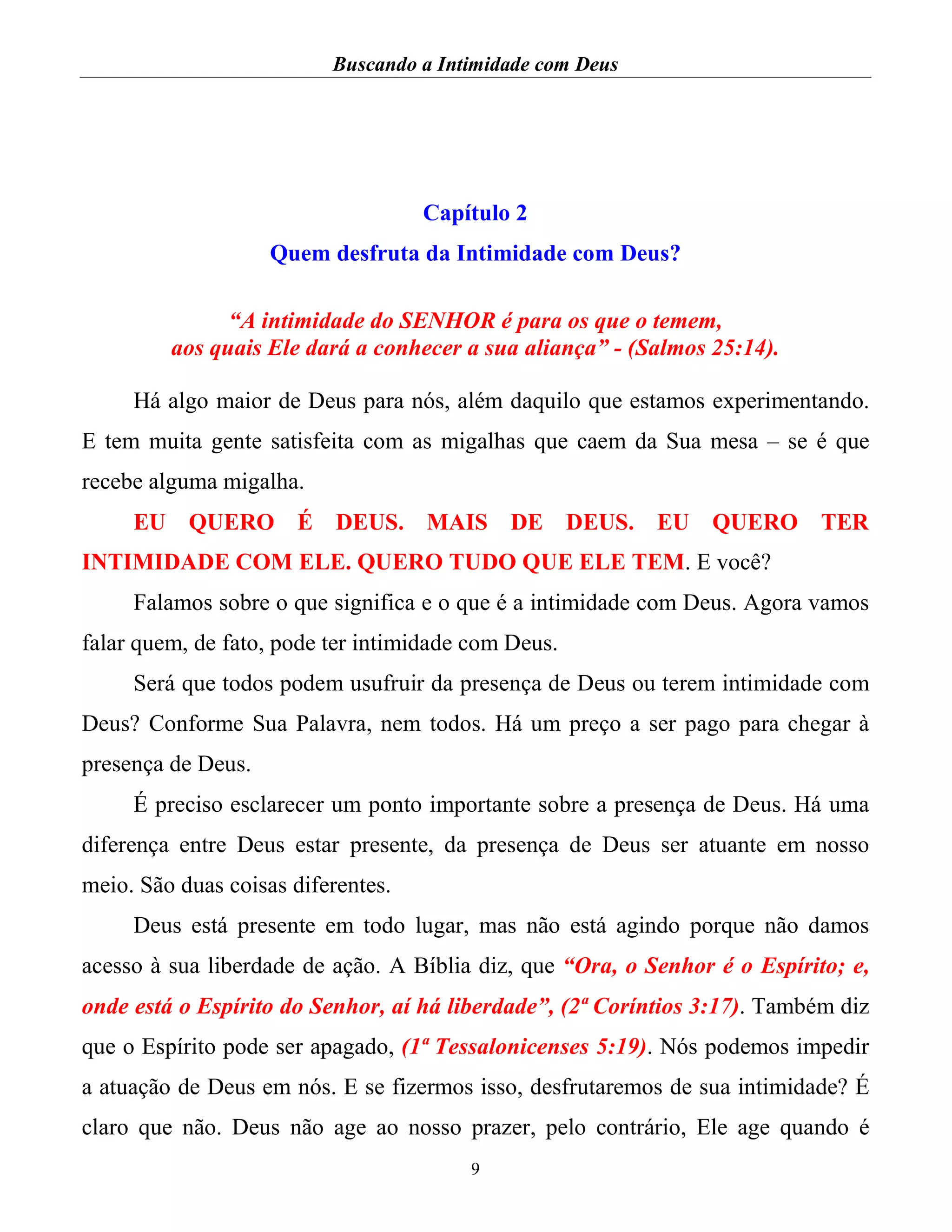 Buscando a Intimidade com Deus
9
Capítulo 2
Quem desfruta da Intimidade com Deus?
“A intimidade do SENHOR é para os que o temem,
aos quais Ele dará a conhecer a sua aliança” - (Salmos 25:14).
Há algo maior de Deus para nós, além daquilo que estamos experimentando.
E tem muita gente satisfeita com as migalhas que caem da Sua mesa – se é que
recebe alguma migalha.
EU QUERO É DEUS. MAIS DE DEUS. EU QUERO TER
INTIMIDADE COM ELE. QUERO TUDO QUE ELE TEM. E você?
Falamos sobre o que significa e o que é a intimidade com Deus. Agora vamos
falar quem, de fato, pode ter intimidade com Deus.
Será que todos podem usufruir da presença de Deus ou terem intimidade com
Deus? Conforme Sua Palavra, nem todos. Há um preço a ser pago para chegar à
presença de Deus.
É preciso esclarecer um ponto importante sobre a presença de Deus. Há uma
diferença entre Deus estar presente, da presença de Deus ser atuante em nosso
meio. São duas coisas diferentes.
Deus está presente em todo lugar, mas não está agindo porque não damos
acesso à sua liberdade de ação. A Bíblia diz, que “Ora, o Senhor é o Espírito; e,
onde está o Espírito do Senhor, aí há liberdade”, (2ª Coríntios 3:17). Também diz
que o Espírito pode ser apagado, (1ª Tessalonicenses 5:19). Nós podemos impedir
a atuação de Deus em nós. E se fizermos isso, desfrutaremos de sua intimidade? É
claro que não. Deus não age ao nosso prazer, pelo contrário, Ele age quando é
 
