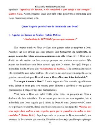 Buscando a Intimidade com Deus
10
agradado: “agrada-te do Senhor, e ele concederá o que deseja o teu coração”,
(Salmo 37:4). Assim, podemos dizer que nem todos percebem a intimidade com
Deus, porque não podem tê-la.
Quem é aquele que desfruta da intimidade com Deus?
1 - Aqueles que temem ao Senhor. (Salmo 25:14a)
“A intimidade do SENHOR é para os que o temem...”
Nos tempos atuais os filhos de Deus não querem saber de respeitar a Deus.
Podemos ver isso através das suas atitudes: (na linguagem, na vestimenta, no
tempo, no uso das coisas, nos relacionamentos, na vida cristã, etc). E Deus tem o
direito de não aceitar em Sua presença pessoas que praticam essas coisas. Não
podem ter intimidade com Deus aqueles que não O temem. Por quê? Porque a
intimidade é dEle. O texto diz: “a intimidade do Senhor...”. Se a intimidade é dEle,
Ele compartilha com achar melhor. Ele se revela aos que resolvem respeitá-lo e se
guardar em santidade para Deus. O temor a Deus, dá acesso à Sua intimidade”.
Mas o que é temer a Deus? É andar segundo a Sua vontade; agradá-lo em
tudo; deixar-se levar pelo seu mover; estar disposto a glorificá-lo em qualquer
circunstância; é obedecer aos seus mandamentos.
Você teme a Deus em tudo? Então pode entrar na presença de Deus e
desfrutar de Sua intimidade. Ele o espera para revelar os seus segredos. Isto é
intimidade com Deus. Aquele que é íntimo de Deus, O teme. Quando você O teme,
ele o protege e o guarda, dando ordem aos seus anjos a seu respeito: “Porque aos
seus anjos dará ordens a teu respeito, para que te guardem em todos os teus
caminhos”, (Salmo 91:11). Aquele que anda na presença de Deus, temendo-O, tem
a certeza do livramento, por onde for. Ele coloca o Seu Anjo predileto para protegê-
 