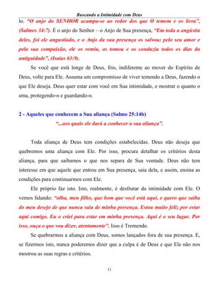 Buscando a Intimidade com Deus
11
lo. “O anjo do SENHOR acampa-se ao redor dos que O temem e os livra”,
(Salmos 34:7). É o anjo do Senhor – o Anjo de Sua presença, “Em toda a angústia
deles, foi ele angustiado, e o Anjo da sua presença os salvou; pelo seu amor e
pela sua compaixão, ele os remiu, os tomou e os conduziu todos os dias da
antiguidade”, (Isaías 63:9).
Se você que está longe de Deus, frio, indiferente ao mover do Espírito de
Deus, volte para Ele. Assuma um compromisso de viver temendo a Deus, fazendo o
que Ele deseja. Deus quer estar com você em Sua intimidade, e mostrar o quanto o
ama, protegendo-o e guardando-o.
2 - Aqueles que conhecem a Sua aliança (Salmo 25:14b)
“...aos quais ele dará a conhecer a sua aliança”.
Toda aliança de Deus tem condições estabelecidas. Deus não deseja que
quebremos uma aliança com Ele. Por isso, procura detalhar os critérios desta
aliança, para que saibamos o que nos separa de Sua vontade. Deus não tem
interesse em que aquele que entrou em Sua presença, saia dela, e assim, ensina as
condições para continuarmos com Ele.
Ele próprio faz isto. Isto, realmente, é desfrutar da intimidade com Ele. O
vemos falando: “olha, meu filho, que bom que você está aqui, e quero que saiba
do meu desejo de que nunca saia de minha presença. Estou muito feliz por estar
aqui comigo. Eu o criei para estar em minha presença. Aqui é o seu lugar. Por
isso, ouça o que vou dizer, atentamente”. Isso é Tremendo.
Se quebrarmos a aliança com Deus, somos lançados fora de sua presença. E,
se fizermos isto, nunca poderemos dizer que a culpa é de Deus e que Ele não nos
mostrou as suas regras e critérios.
 