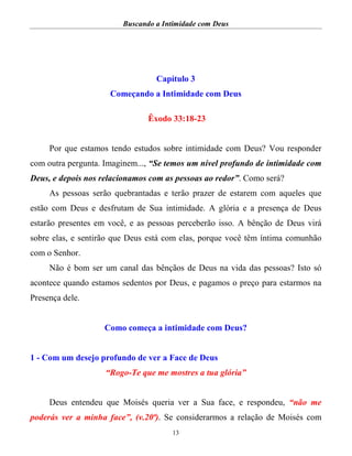 Buscando a Intimidade com Deus
13
Capítulo 3
Começando a Intimidade com Deus
Êxodo 33:18-23
Por que estamos tendo estudos sobre intimidade com Deus? Vou responder
com outra pergunta. Imaginem..., “Se temos um nível profundo de intimidade com
Deus, e depois nos relacionamos com as pessoas ao redor”. Como será?
As pessoas serão quebrantadas e terão prazer de estarem com aqueles que
estão com Deus e desfrutam de Sua intimidade. A glória e a presença de Deus
estarão presentes em você, e as pessoas perceberão isso. A bênção de Deus virá
sobre elas, e sentirão que Deus está com elas, porque você têm íntima comunhão
com o Senhor.
Não é bom ser um canal das bênçãos de Deus na vida das pessoas? Isto só
acontece quando estamos sedentos por Deus, e pagamos o preço para estarmos na
Presença dele.
Como começa a intimidade com Deus?
1 - Com um desejo profundo de ver a Face de Deus
“Rogo-Te que me mostres a tua glória”
Deus entendeu que Moisés queria ver a Sua face, e respondeu, “não me
poderás ver a minha face”, (v.20ª). Se considerarmos a relação de Moisés com
 