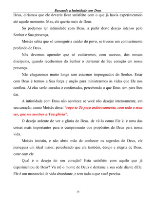 Buscando a Intimidade com Deus
14
Deus, diríamos que ele deveria ficar satisfeito com o que já havia experimentado
até aquele momento. Mas, ele queria mais de Deus.
Só podemos ter intimidade com Deus, a partir deste desejo intenso pelo
Senhor e Sua presença.
Moisés sabia que só conseguiria cuidar do povo, se tivesse um conhecimento
profundo de Deus.
Nós devemos aprender que só cuidaremos, com sucesso, dos nossos
discípulos, quando recebermos do Senhor o derramar de Seu coração em nossa
presença.
Não chegaremos muito longe sem estarmos impregnados do Senhor. Estar
com Deus é termos a Sua força e unção para ministrarmos às vidas que Ele nos
confiou. Aí elas serão curadas e confortadas, percebendo o que Deus tem para lhes
dar.
A intimidade com Deus não acontece se você não desejar intensamente, em
seu coração, como Moisés disse: “rogo-te Te peço ardorosamente, com todo o meu
ser, que me mostres a Tua glória”.
O desejo ardente de ver a glória de Deus, de vê-lo como Ele é, é uma das
coisas mais importantes para o cumprimento dos propósitos de Deus para nossa
vida.
Moisés insistiu, e não abriu mão de conhecer os segredos de Deus, ele
perseguia um ideal maior, percebendo que era também, desejo e alegria de Deus,
estar com ele.
Qual é o desejo do seu coração? Está satisfeito com aquilo que já
experimentou de Deus? Vá até o monte de Deus e derrame a sua sede diante dEle.
Ele é um manancial de vida abundante, e tem tudo o que você precisa.
 