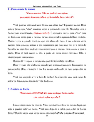 Buscando a Intimidade com Deus
15
2 - Com a morte do homem
“E acrescentou: Não me poderás ver a face,
porquanto homem nenhum verá a minha face e viverá”.
Você quer ter intimidade com Deus e ver a Sua face? É preciso morrer. Deus
estava dando uma “dica” preciosa sobre a intimidade com Ele. Ninguém verá o
Senhor sem a santificação, (Hebreus 12:14). É necessário morrer para o “eu”, para
os desejos da carne, para si mesmo, para os seus pecados, agradando Deus em tudo.
Muitas vezes, o grande problema que nos afasta de Deus, é que estamos vivos
demais, para as nossas coisas, e nos esquecemos que Deus quer nos ter a partir do
Seu altar de sacrifício, onde devemos morrer para o mundo, para a carne e para o
diabo. Deus só terá acesso a nós, a partir de nossa morte. Seremos dEle, e
viveremos em sua presença.
Quem está vivo para si mesmo não pode ter intimidade com Deus.
Deus vive em nós totalmente quando tem intimidade conosco. Pensaremos os
pensamentos dEle, e faremos o que Ele deseja, realizando os Seus propósitos na
terra.
Você está disposto a ver a face do Senhor? Só morrendo você será capaz de
entrar na dimensão da Glória do Todo-Poderoso.
3 - Subindo na Rocha
“Disse mais o SENHOR: Eis aqui um lugar junto a mim;
e tu estarás sobre a penha”.
É necessário mudar de posição. Não é possível você ficar no mesmo lugar que
está, é preciso subir ao monte. Você está disposto a subir, para estar na Rocha
Firme? Quanto tempo você viveu na sua dimensão? (Penha é uma pedra grande).
 