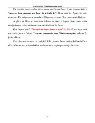 Buscando a Intimidade com Deus
16
Eu convido você a subir até o monte do Eterno Deus. É um terreno forte e
“socorro bem presente na hora da tribulação”. Deus está lá! Aproveite este
momento, Ele vai passar, e quando vê-lO passar, vá com Ele e nunca mais O deixe.
A glória de Deus se manifestará diante de você, e depois disto, nunca mais
desejará outra coisa, a não ser estar na intimidade de Deus.
Que lugar é este? “Eis aqui um lugar junto a mim” (v. 21). O seu lugar está
reservado, junto a Cristo, (“estamos assentados com Cristo nas regiões celestes”),
junto a Deus.
Está disposto a mudar de posição? Suba, junto a Deus, onde o brilho da Face
dEle, ofusca o seu próprio brilho, anulando todo e qualquer desejo da carne.
 