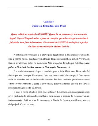 Buscando a Intimidade com Deus
17
Capítulo 4
Quem tem Intimidade com Deus?
Quem subirá ao monte do SENHOR? Quem há de permanecer no seu santo
lugar? O que é limpo de mãos e puro de coração, que não entrega a sua alma à
falsidade, nem jura dolosamente. Este obterá do SENHOR a bênção e a justiça
do Deus da sua salvação, (Salmo 24:3-5).
A Intimidade com Deus é a chave para recebermos a Sua atenção e cuidado.
Não é mérito nosso, mas tudo vem através dEle. Este caminho é difícil. Viver com
Deus e ser dEle em todos os momentos. Não se apartar de tudo que é de Deus: Sua
palavra, Seu Espírito, Sua presença, Sua unção, Seu amor, etc.
E o mais interessante é que o caminho para a intimidade com Deus, não foi
aberto por nós, mas por Ele mesmo. Isto nos mostra com clareza que é Deus quem
mais se interessa em ter intimidade conosco. Por isso devemos permanecer neste
“novo e vivo caminho”, custe o que custar, porque sabemos que ele nos leva à
presença do Deus Todo-Poderoso.
E qual o nosso objetivo com estes estudos? Levarmos as nossas igrejas a um
nível profundo de intimidade com Deus, para marcar a história de Deus na vida de
todos ao redor. Está na hora do mundo ver a Glória de Deus se manifestar, através
da Igreja de Cristo na terra.
 