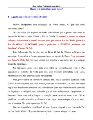 Buscando a Intimidade com Deus
18
Quem tem intimidade com Deus?
1 - Aquele que sobe ao Monte do Senhor
Muitos interpretam esta colocação de forma errada. O que isto quer,
realmente, dizer?
Os versículos que seguem no texto determinam que a pessoa que sobe ao
monte do Senhor: é Jesus Cristo, o Rei da Glória. “Levantai, ó portas, as vossas
cabeças; levantai-vos, ó portais eternos, para que entre o Rei da Glória. Quem é o
Rei da Glória? O SENHOR, forte e poderoso, o SENHOR, poderoso nas
batalhas”, (Salmo 24:7-8).
Este Salmo não fala de nós, mas de Deus. O Rei da Glória é o Senhor que
ascendeu. Jesus subiu e foi-nos preparar lugar no monte de Deus, “vou preparar-
vos lugar”, (João 14). Ele não apenas nos apontou o caminho, mas é o próprio
Caminho para Deus.
Na realidade, Jesus veio para que todos se reconciliassem com o Pai,
aceitando o caminho de volta para Ele, que tivessem intimidade com Deus,
reconhecendo o Seu amor que dura para sempre.
Mas, posso subir ao Monte do Senhor? Sim, mas o caminho continua sendo
Cristo. Você não pode por você mesmo, não tem os requisitos, só Jesus tem esses
requisitos. Precisamos entender isto com clareza, para não entrarmos num caminho
de legalismo e religiosidade, achando que se nos esforçarmos, chegaremos lá.
Somente Jesus tem mãos limpas e coração puro, nenhum outro tem. Ele se
purificou, vivendo uma vida perfeita em nosso lugar, morrendo por nós, e ao subir,
nos levou com Ele, para a presença do Pai.
Quer ter intimidade com Deus? Vá com Jesus e chegará lá nos braços do Pai,
no Seu Santo Monte. Ele garantiu o nosso lugar, com seu sangue precioso.
 