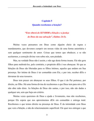 Buscando a Intimidade com Deus
21
Capítulo 5
Quando recebemos a benção?
“Este obterá do SENHOR a bênção e a justiça
do Deus da sua salvação”, (Salmo 24:5).
Muitas vezes pensamos em Deus como alguém cheio de regras e
mandamentos, que devemos cumprir em nossas vidas de uma forma autoritária e
sem qualquer sentimento de amor. Coisas que temos que obedecer, e se não
aceitarmos, a correção divina vem sobre nós, sem piedade.
Mas, na verdade Deus não é assim, e não age desta forma insana. Ele não gera
filhos para maltratá-los, pelo contrário, o propósito dEle é nos abençoar. Só que as
bênçãos de Deus são liberadas para os filhos íntimos, aqueles que andam em Sua
presença. Ser íntimo de Deus é ter comunhão com Ele, e por isto, receber dEle o
derramar de seus tesouros.
Deus tem prazer em abençoar os seus filhos. O que é do Pai pertence, por
direito, ao filho. Há uma forma divina de recebermos o que Deus tem para nós e Ele
não abre mão disto. As bênçãos de Deus são santas, e por isso, não são dadas a
qualquer um, sem que haja um critério.
Muitas vezes queremos de Deus a ajuda e livramento, mas não recebemos,
porque Ele espera que nos aproximemos dEle em comunhão e entrega total.
Recebemos o que temos direito na presença de Deus. É da intimidade com Deus
que vem a bênção, e não do relacionamento superficial. Ele quer nos entregar o que
 